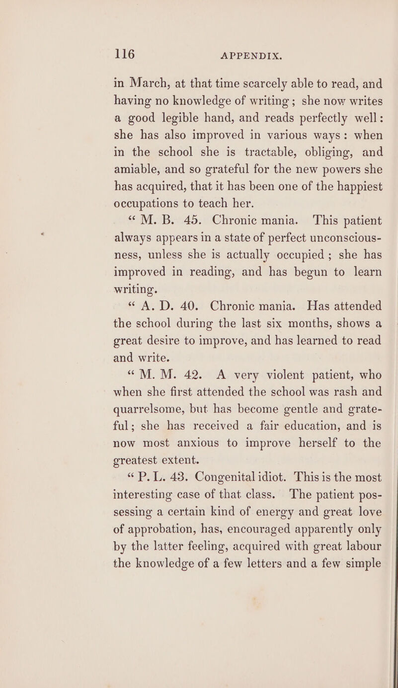 in March, at that time scarcely able to read, and having no knowledge of writing; she now writes a good legible hand, and reads perfectly well: she has also improved in various ways: when in the school she is tractable, obliging, and amiable, and so grateful for the new powers she has acquired, that it has been one of the happiest occupations to teach her. “ M. B. 45. Chronic mania. This patient always appears in a state of perfect unconscious- ness, unless she is actually occupied; she has improved in reading, and has begun to learn writing. « A.D. 40. Chronic mania. Has attended the school during the last six months, shows a great desire to improve, and has learned to read and write. “M. M. 42. <A very violent patient, who when she first attended the school was rash and quarrelsome, but has become gentle and grate- ful; she has received a fair education, and is now most anxious to improve herself to the greatest extent. “P.L. 43. Congenital idiot. This is the most interesting case of that class. The patient pos- sessing a certain kind of energy and great love of approbation, has, encouraged apparently only by the latter feeling, acquired with great labour the knowledge of a few letters and a few simple
