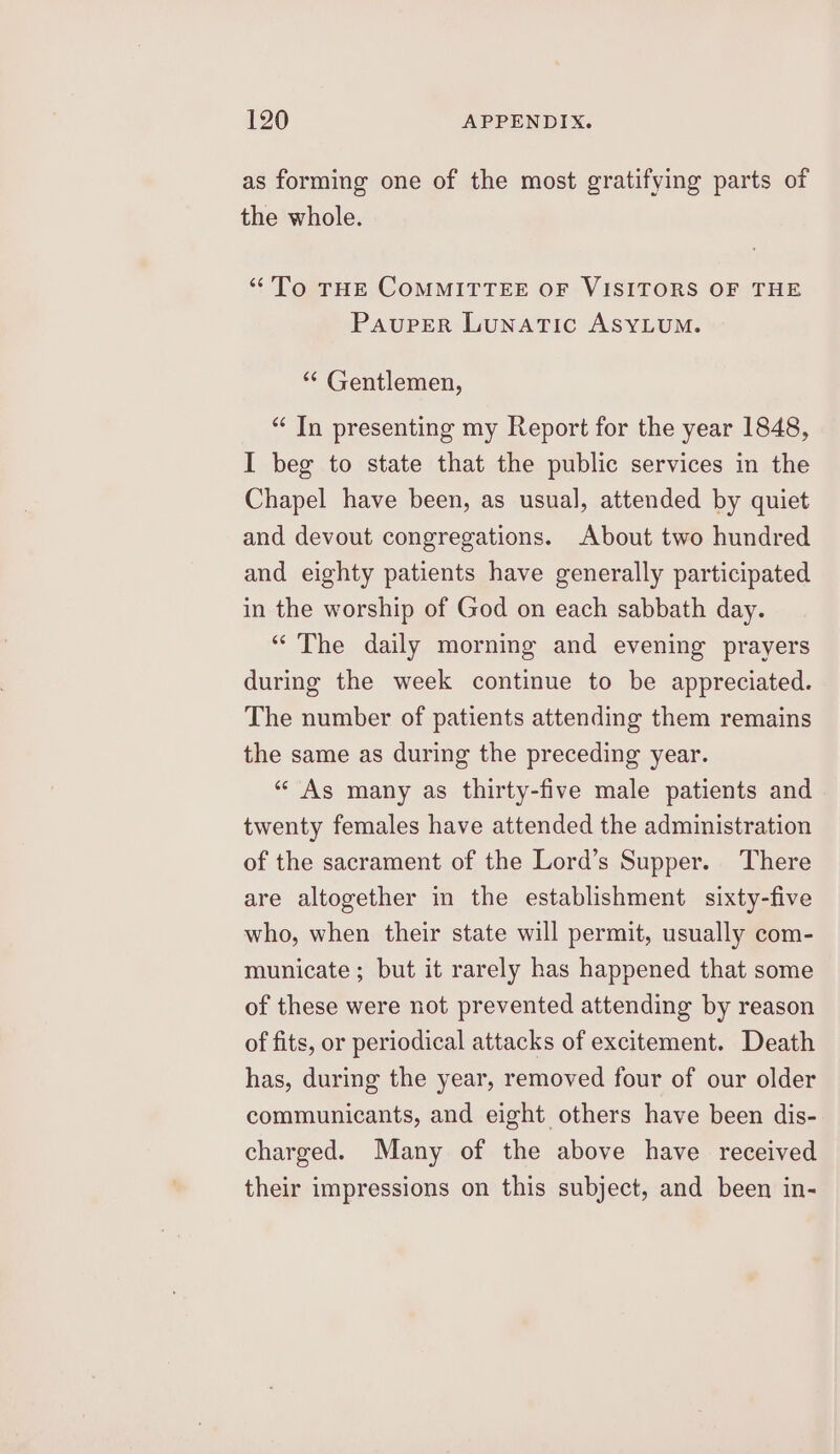 as forming one of the most gratifying parts of the whole. “To THE COMMITTEE OF VISITORS OF THE Pauper Lunatic ASYLUM. ** Gentlemen, “ In presenting my Report for the year 1848, I beg to state that the public services in the Chapel have been, as usual, attended by quiet and devout congregations. About two hundred and eighty patients have generally participated in the worship of God on each sabbath day. “The daily morning and evening prayers during the week continue to be appreciated. The number of patients attending them remains the same as during the preceding year. ‘As many as thirty-five male patients and twenty females have attended the administration of the sacrament of the Lord’s Supper. There are altogether in the establishment sixty-five who, when their state will permit, usually com- municate; but it rarely has happened that some of these were not prevented attending by reason of fits, or periodical attacks of excitement. Death has, during the year, removed four of our older communicants, and eight others have been dis- charged. Many of the above have received their impressions on this subject, and been in-