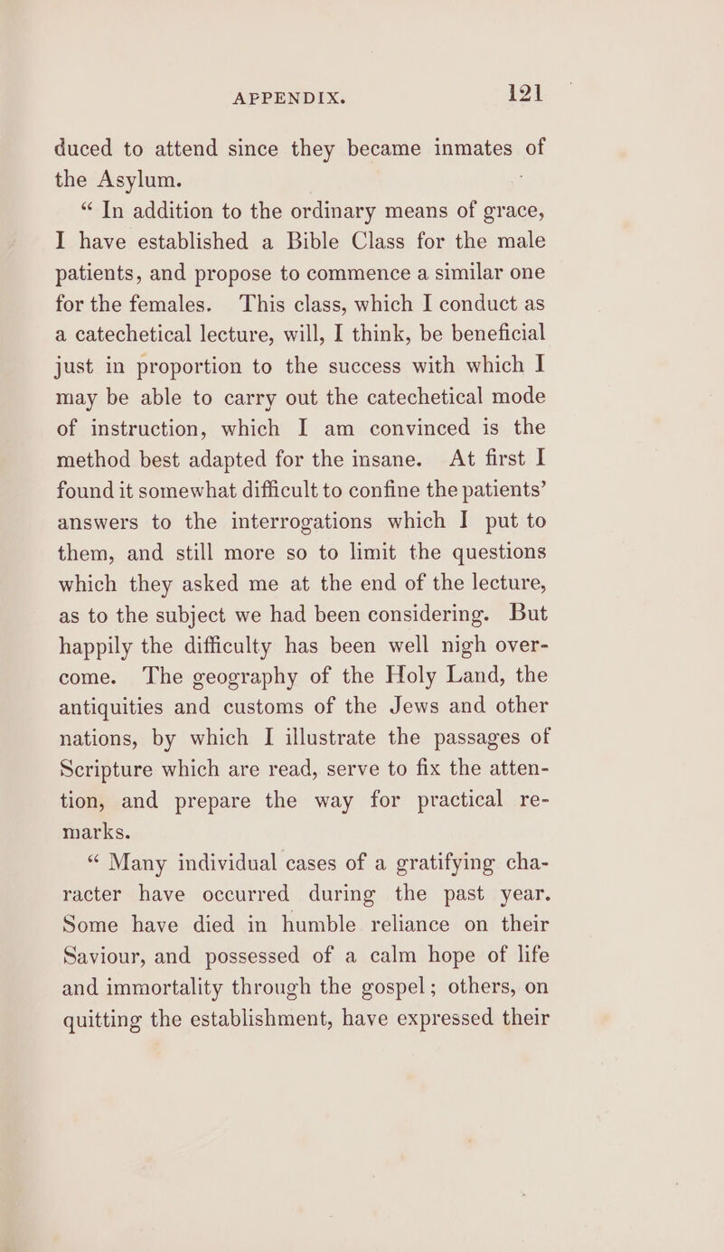 duced to attend since they became inmates of the Asylum. “ In addition to the ordinary means of grace, I have established a Bible Class for the male patients, and propose to commence a similar one for the females. This class, which I conduct as a catechetical lecture, will, I think, be beneficial just in proportion to the success with which I may be able to carry out the catechetical mode of instruction, which I am convinced is the method best adapted for the insane. At first I found it somewhat difficult to confine the patients’ answers to the interrogations which I put to them, and still more so to limit the questions which they asked me at the end of the lecture, as to the subject we had been considering. But happily the difficulty has been well nigh over- come. The geography of the Holy Land, the antiquities and customs of the Jews and other nations, by which I illustrate the passages of Scripture which are read, serve to fix the atten- tion, and prepare the way for practical re- marks. “ Many individual cases of a gratifying cha- racter have occurred during the past year. Some have died in humble reliance on their Saviour, and possessed of a calm hope of life and immortality through the gospel; others, on quitting the establishment, have expressed their