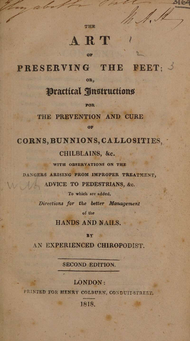 or — PRESERVING THE FEET; ~ “Practical Hustructions FOR j Si lal THE PREVENTION AND CURE OF CORNS, BUNNIONS, CALLOSITIES, - CHILBLAINS, &amp;e. %  WITH OBSERYATIONS ON THE st DANGERS ARISING FROM IMPROPER TREATMENT, \y | ADVICE TO PEDESTRIANS, &amp;c. Re ane To which are added, ; Directions for the better Management . of the . : : HANDS AND NAILS.) &gt; BY — : AN EXPERIENCED CHIROPODIST. mS Se Mtl Mae ee SECOND EDITION. = igen LONDON: » ‘PRINTED FOR HENRY COLBURN, CONDUIT-STREET, ' * 1818. fe * mt