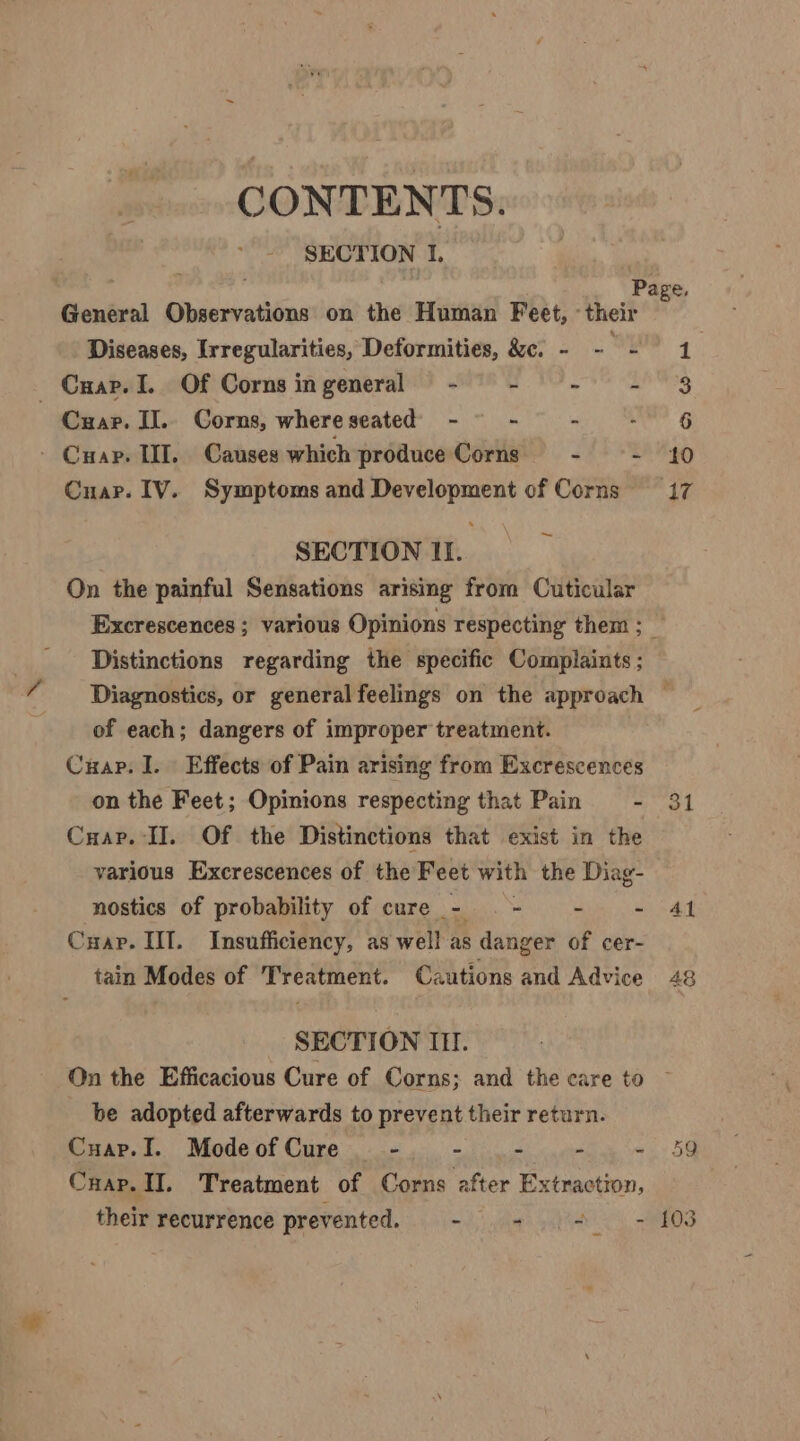 CONTENTS. SECTION I. General Observations on the Human Feet, their Diseases, Irregularities, Deformities, &amp;c. - - wy Cuap. I. Of Cornsingeneral - - -— - Cuap. II.. Corns, whereseated -~ - . - Cuap. II. Canses which produce Corns - os Cuar. IV. Symptoms and Development of Corns , SECTION II. On the painful Sensations arising from Cuticular Distinctions regarding the specific Complaints ; of each; dangers of improper treatment. Cuap. I. Effects of Pain arising from Excrescences on the Feet; Opinions respecting that Pain = - Cuap. II. Of the Distinctions that exist in the various Excrescences of the Feet with the Diag- nostics of probability of cure - .- -— - Cyap. IIT. Insufficiency, as well as danger of cer- tain Modes of Treatment. Cautions and Advice SECTION III. On the Efficacious Cure of Corns; and the care to be adopted afterwards to prevent their return. Cuap.I. Mode of Cure - - - ri ae Cuap. II. Treatment of Corns after Extraction, 1 6 10 31 Al 48 59