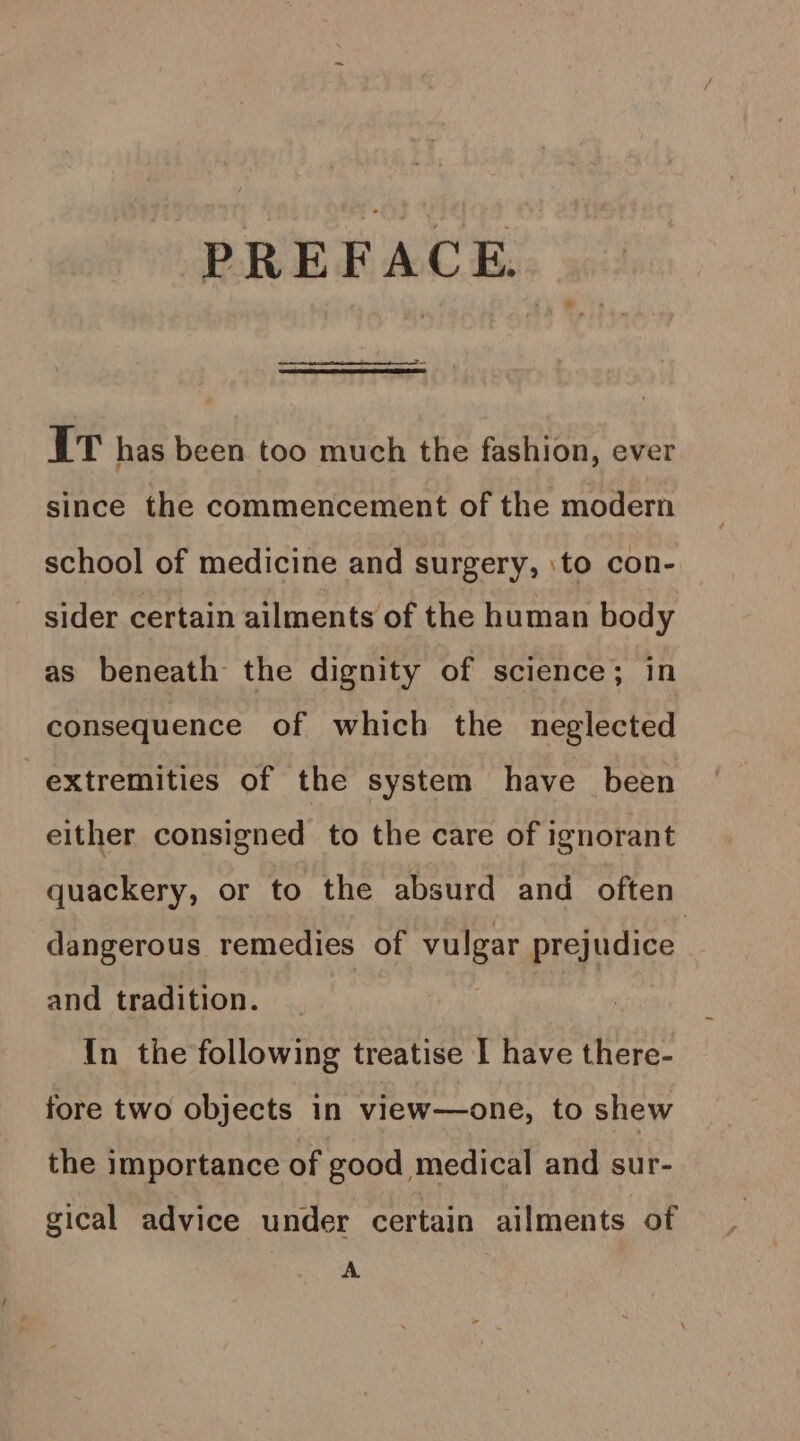 PREFACE. It has been too much the fashion, ever since the commencement of the modern school of medicine and surgery, \to con- sider certain ailments of the human body as beneath the dignity of science; in consequence of which the neglected extremities of the system have been either consigned to the care of ignorant quackery, or to the absurd and often dangerous remedies of Le prejudice and tradition. {in the following treatise I have there- fore two objects in view—one, to shew the importance of good medical and sur- gical advice under certain ailments of A