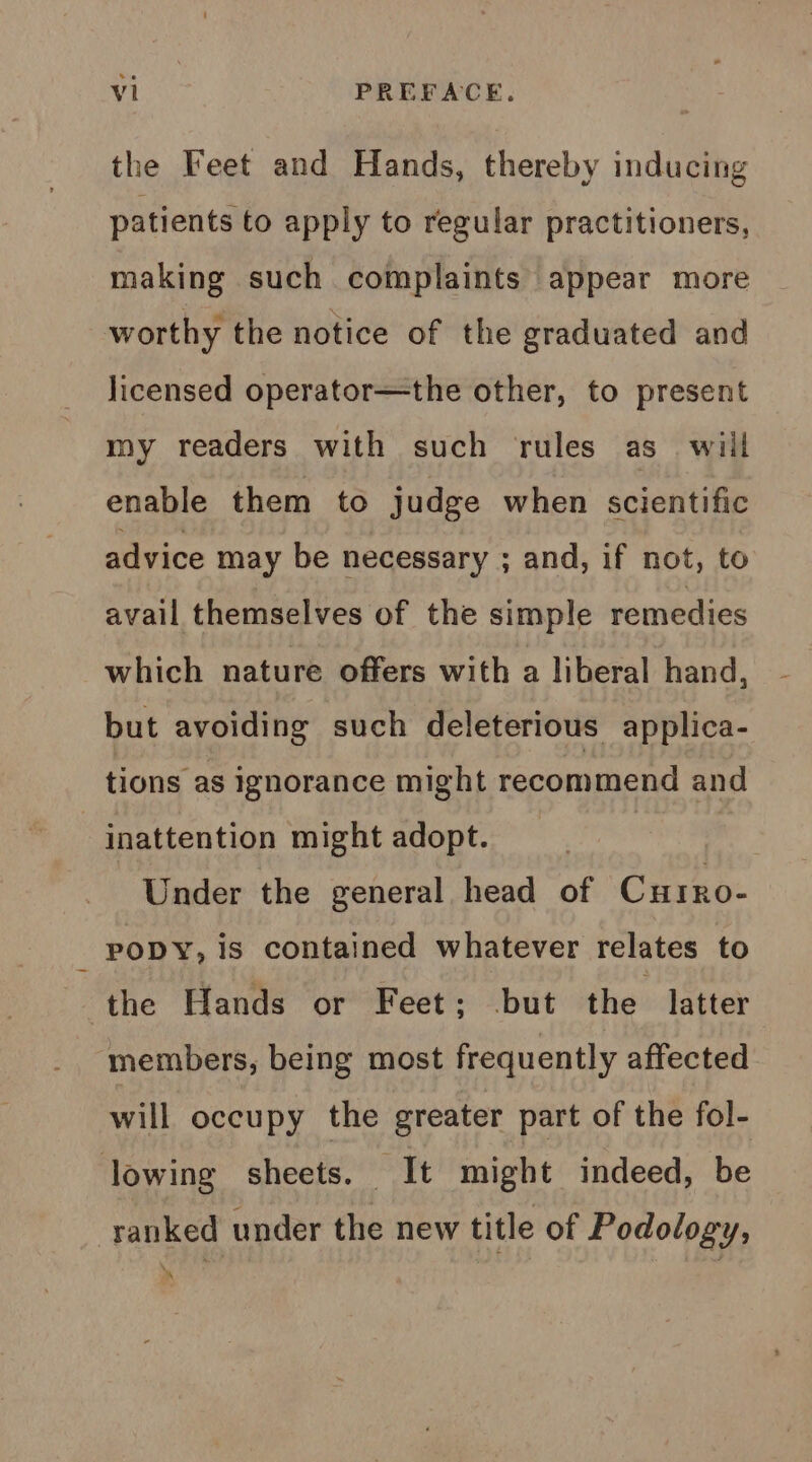 the Feet and Hands, thereby inducing patients to apply to regular practitioners, making such complaints appear more worthy the notice of the graduated and licensed operator—the other, to present my readers with such rules as_ will enable them to judge when scientific advice may be necessary ; and, if not, to avail themselves of the simple remedies which nature offers with a liberal hand, but avoiding such deleterious applica- tions as ignorance might recommend and inattention might adopt. | Under the general head of Curro- PODY, is contained whatever relates to the Hands or Feet; but the latter members, being most frequently affected will occupy the greater part of the fol- lowing sheets. It might indeed, be ranked under the new title of Podology, _