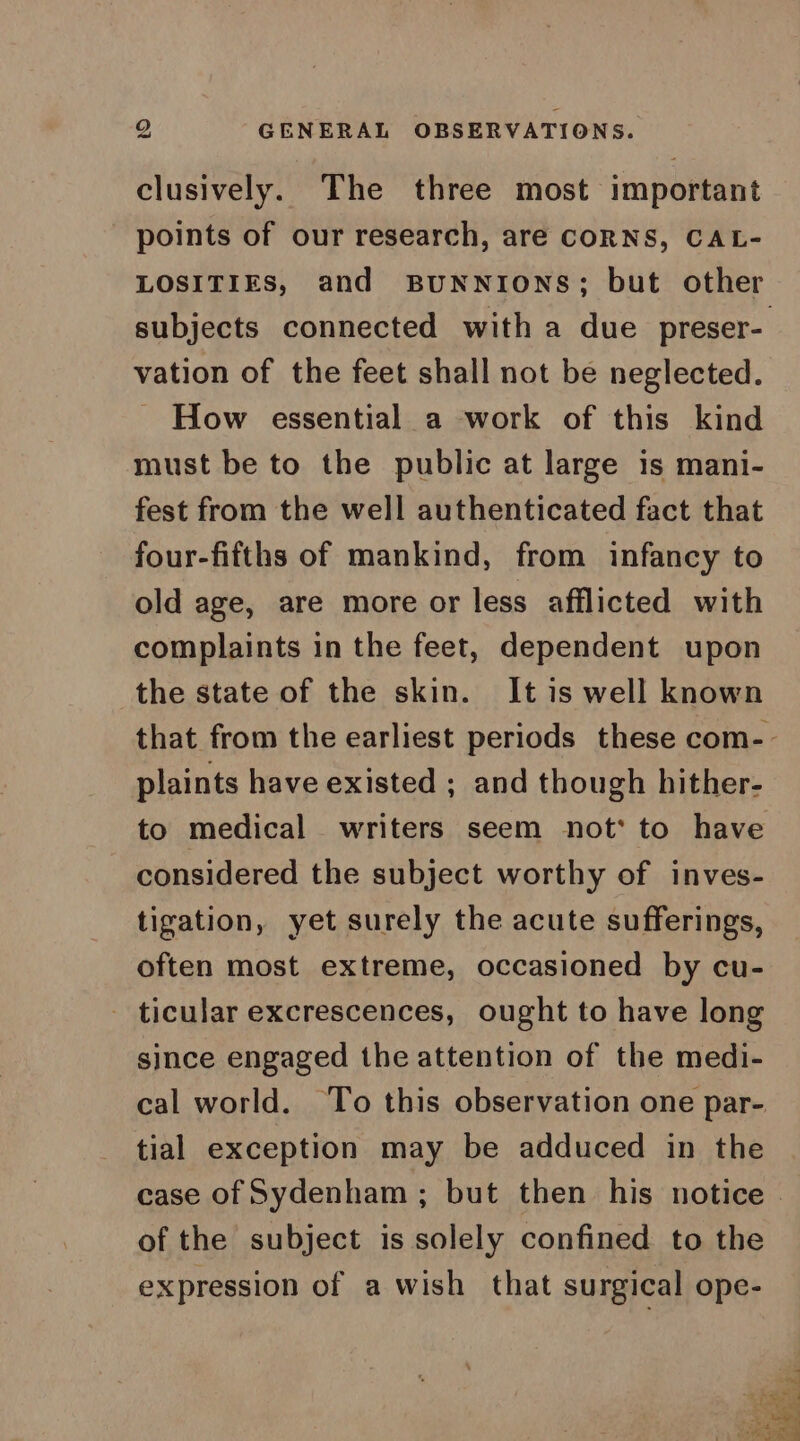 GENERAL OBSERVATIONS. to clusively. The three most important points of our research, are CORNS, CAL- LOSITIES, and BUNNIONS; but other vation of the feet shall not be neglected. ~ How essential a work of this kind must be to the public at large is mani- fest from the well authenticated fact that four-fifths of mankind, from infancy to old age, are more or less afflicted with complaints in the feet, dependent upon the state of the skin. It is well known plaints have existed ; and though hither- to medical writers seem not‘ to have considered the subject worthy of inves- tigation, yet surely the acute sufferings, often most extreme, occasioned by cu- - ticular excrescences, ought to have long since engaged the attention of the medi- cal world. ‘To this observation one par- tial exception may be adduced in the of the subject is solely confined to the expression of a wish that surgical ope-