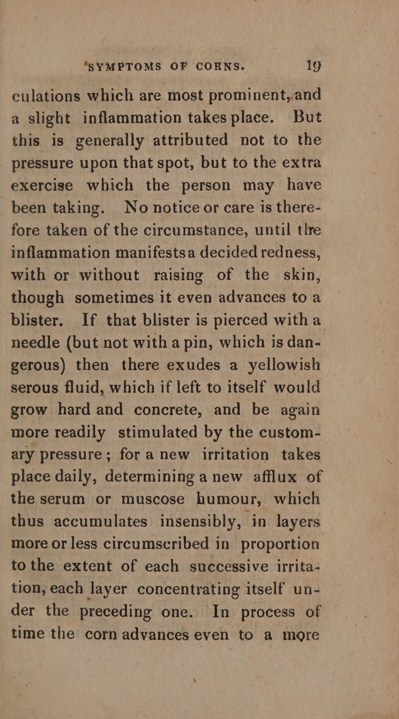 culations which are most prominent,.and a slight inflammation takes place. But this is generally attributed not to the pressure upon that spot, but to the extra exercise which the person may have been taking. No notice or care is there- fore taken of the circumstance, until tlre inflammation manifestsa decided redness, with or without raising of the skin, though sometimes it even advances to a blister. If that blister is pierced witha needle (but not witha pin, which is dan- gerous) then there exudes a yellowish serous fluid, which if left to itself would grow hard and concrete, and be again more readily stimulated by the custom- ary pressure; for a new irritation takes place daily, determining a new afflux of the serum or muscose humour, which thus accumulates insensibly, in layers more or less circumscribed in proportion tothe extent of each successive irrita- tion, each layer concentrating itself un- der the preceding one. In process of time the corn advances even to a more