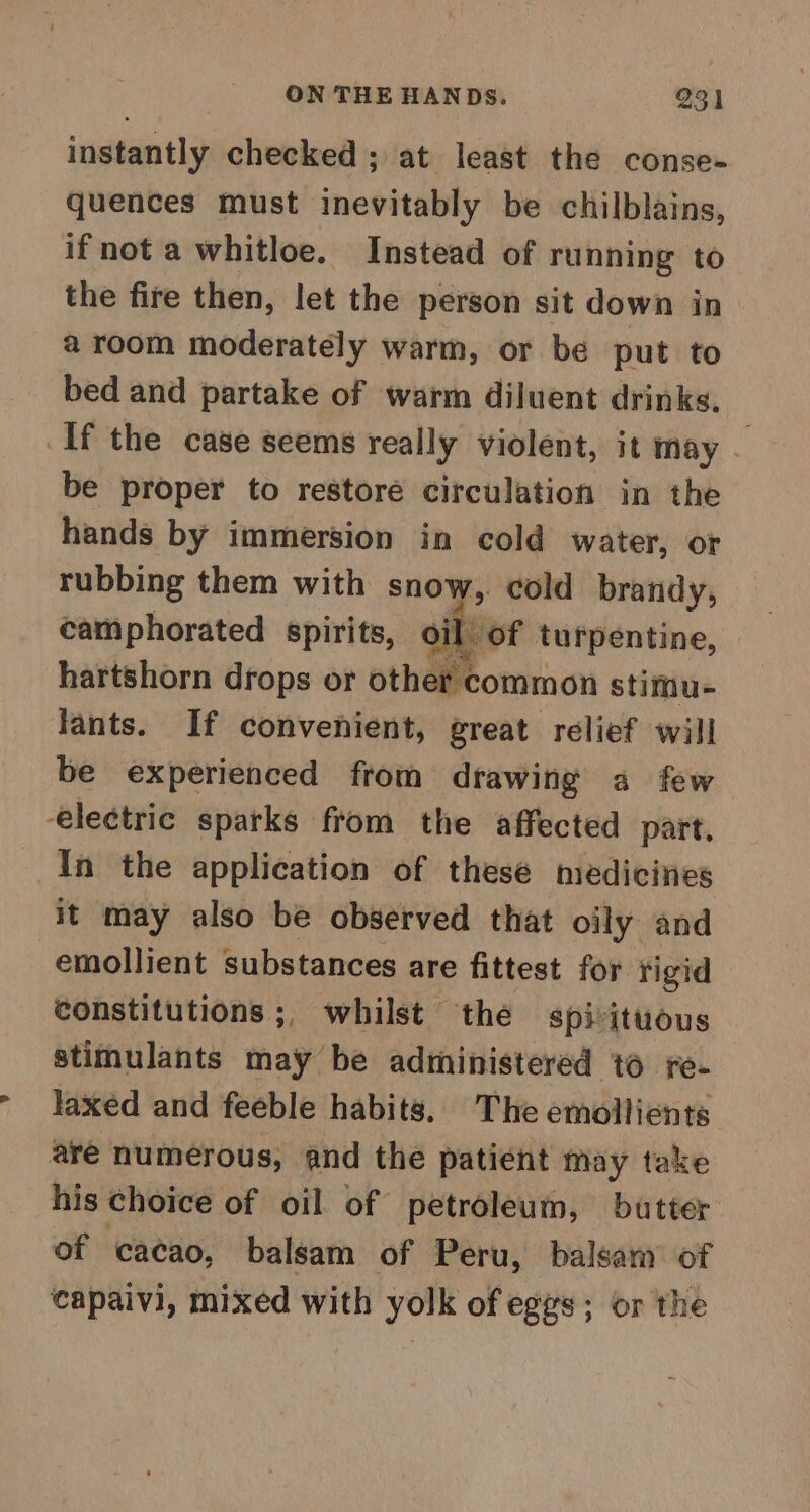 instantly checked ; at least the conse- quences must inevitably be chilblains, ifnot a whitloe. Instead of running to the fire then, let the person sit down in a room moderately warm, or be put to bed and partake of warm diluent drinks. If the case seems really violent, it may be proper to restoré circulation in the hands by immersion in cold water, or rubbing them with snow, cold brandy, camphorated spirits, oil of turpentine, hartshorn drops or other common stimu- fants. If convenient, great relief will be experienced from drawing a few electric sparks from the affected part, In the application of thesé medicines it may also be observed that oily and emollient substances are fittest for rigid constitutions ;, whilst thé spi-ituous stimulants may be administered to fe- laxed and feeble habits, The emollients are numerous, and the patient may take his choice of oil of petroleum, butter of cacao, balsam of Peru, balsam’ of capaivi, mixed with yolk of eggs; or the