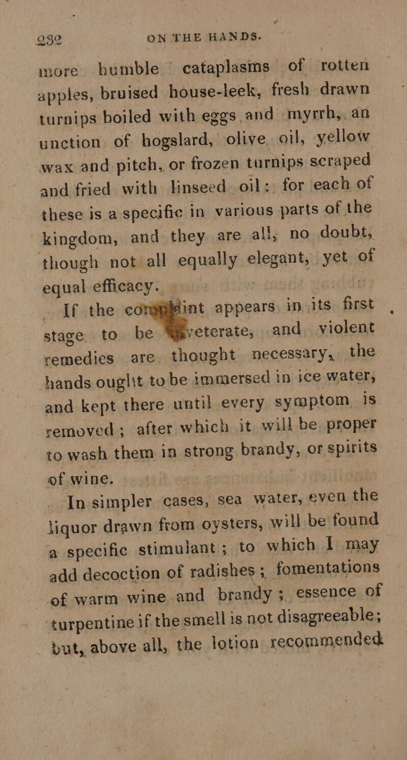 a 232 ON THE HANDS. more humble © cataplasms of rotten apples, bruised house-leek, fresh drawn turnips boiled with eggs and myrrb,, an unction of hogslard, olive, oil, yellow wax and pitch, or frozen turnips scraped and fried with linseed. oil: for each of these is a specific in various parts of the kingdom, and they are all, no doubt, though not all equally elegant, yet of equal efficacy. » | ids If the ~~ appears. in its first stage. to be veterate, and. violent remedies are. thought necessary, the hands ouglit to be immersed in ice water, and kept there until every symptom. is removed ; after which it will be, proper to wash them in strong brandy, or spirits of wine. aie | _ In-simpler cases, sea water, even the Siquor drawn from oysters, will be found a specific stimulant; to which, I may add decoction of radishes ; fomentations of warm wine and brandy ; essence of ‘turpentine if the smell is not disagreeable; but, above all, the lotion recommended