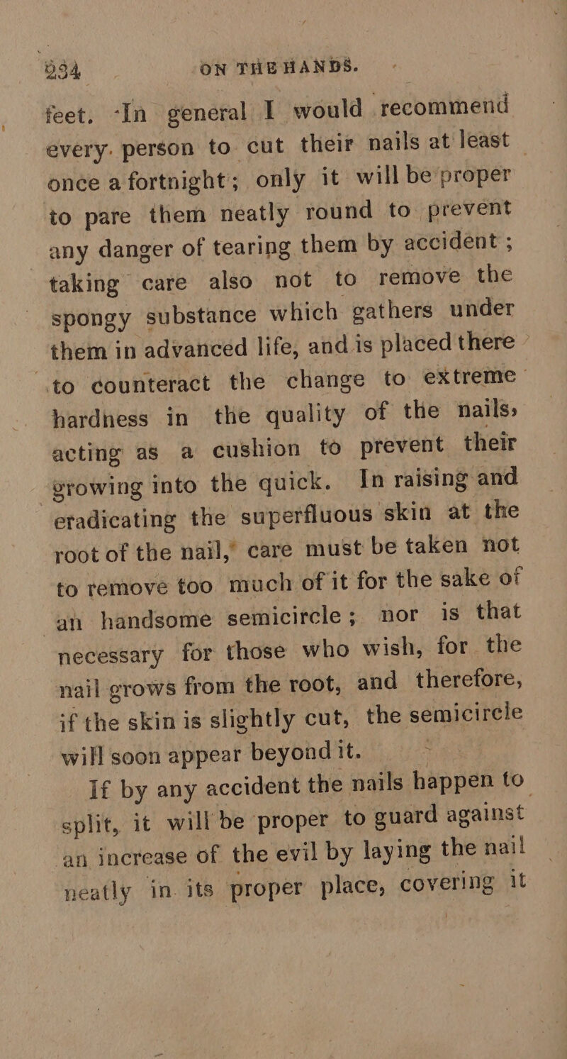 feet. ‘In general I would recommend every: person to cut their nails at least | once a fortnight; only it will be proper to pare them neatly round to prevent any danger of tearing them by accident ; taking care also not to remove the spongy substance which gathers under them in advanced life, and is placed there to counteract the change to extreme hardness in the quality of the nails, acting as a cushion to prevent their growing into the quick. In raising and eradicating the superfluous skin at the root of the nail,” care must be taken not to remove too much of it for the sake of an handsome semicircle; nor is that necessary for those who wish, for the nail grows from the root, and therefore, if the skin is slightly cut, the semicircle will soon appear beyond it. : If by any accident the nails happen to split, it will be proper to guard against an inerease of the evil by laying the nai! neatly in. its proper place, covering it