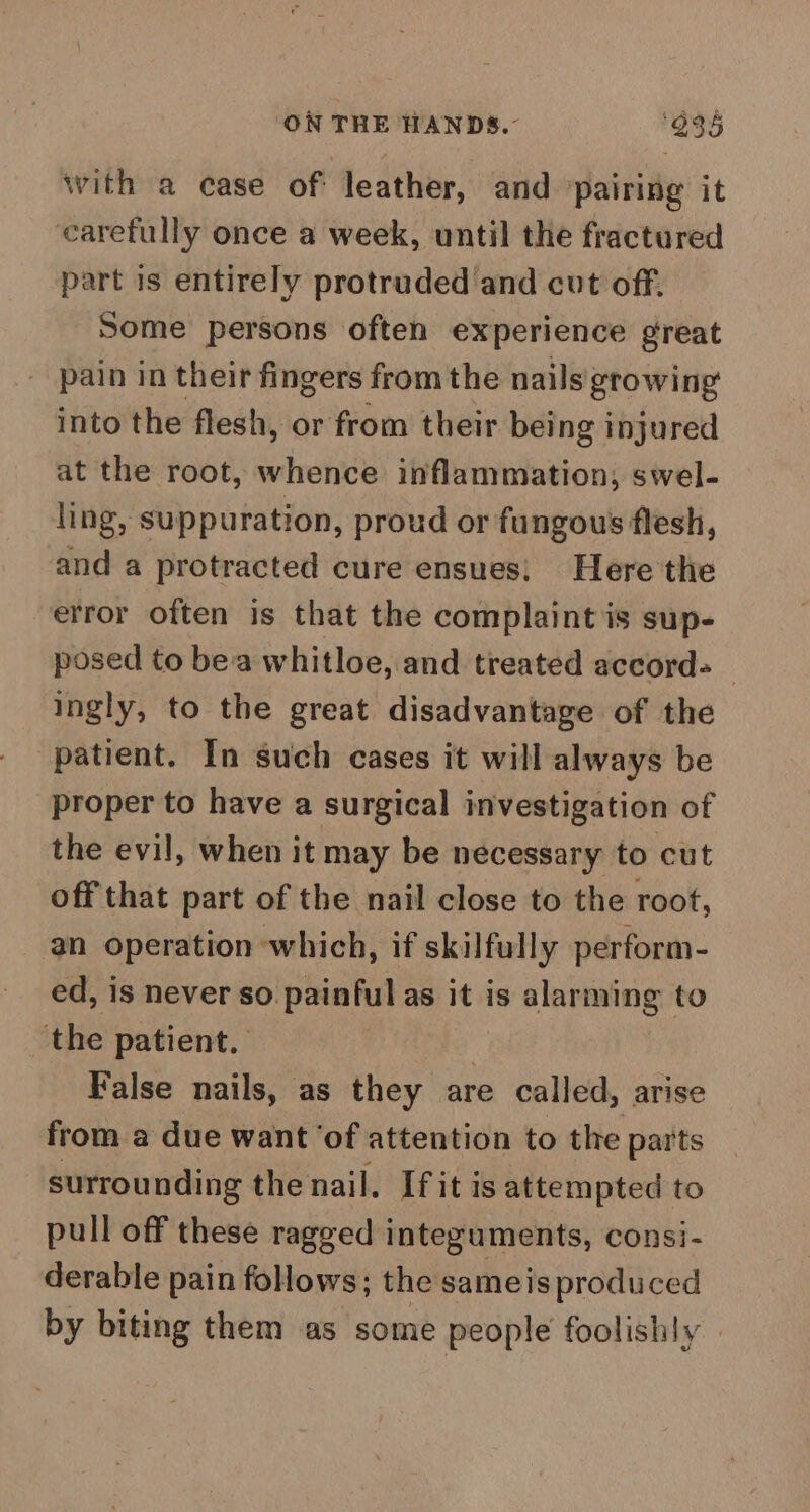with a case of leather, and ‘pairing it carefully once a week, until the fractured part is entirely protruded and cut off. Some persons often experience great pain in their fingers from the nails growing into the flesh, or from their being injured at the root, whence inflammation, swel- ling, suppuration, proud or fungous flesh, and a protracted cure ensues: Here the error often is that the complaint is sup- posed to bea whitloe, and treated accord-_ ingly, to the great disadvantage of the patient. In such cases it will always be proper to have a surgical investigation of the evil, when it may be necessary to cut off that part of the nail close to the root, an operation which, if skilfully perform- ed, is never so painful as it is alarming to the patient. 3 False nails, as they are called, arise from a due want ‘of attention to the parts surrounding the nail. If it is attempted to pull off these ragged integuments, consi- derable pain follows; the same is produced by biting them as some people foolishly |