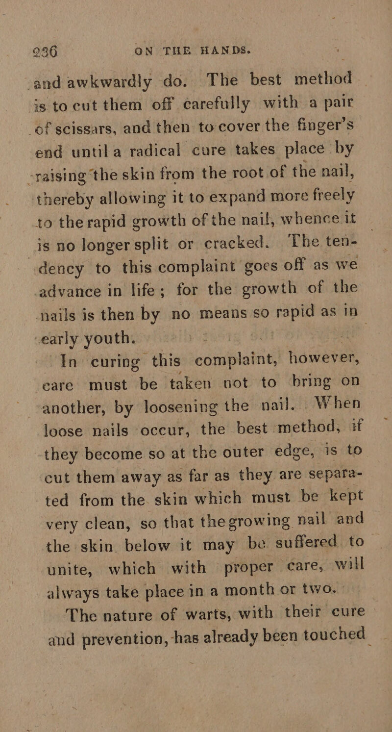 and awkwardly do. The best method is tocut them off carefully with a pair of scissars, and then tocover the finger’s end untila radical cure takes place by -raising ‘the skin from the root of the nail, thereby allowing it to expand more freely to the rapid growth of the nail, whence it is no Jonger split or cracked. The ten- dency to this complaint goes off as we advance in life; for the growth of the nails is then by no means so rapid as in early youth. | a In curing this complaint, however, care must be taken vot to bring on another, by loosening the nail. When loose nails occur, the best method, if they become so at the outer edge, is to cut them away as far as they are separa- ted from the. skin which must be kept very clean, so that the growing nail and the skin. below it may be suffered. to unite, which with proper -eare, will always take place in a month or two.” The nature of warts, with their cure and prevention, has already been touched