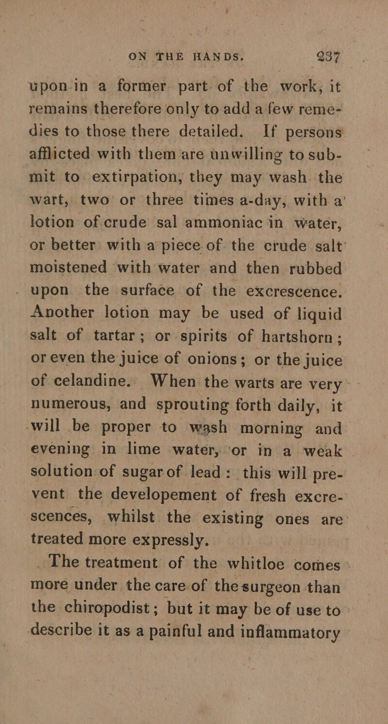 upon-in a former. part: of the work, it remains therefore only to add a few reme- dies to those there detailed. If persons afflicted with them are unwilling to sub- mit to extirpation, they may wash. the wart, two or three times a-day, with a’ lotion of crude sal ammoniac in water, or better: with a piece of the crude salt’ moistened with water and then rubbed upon the surface of the excrescence, Another lotion may be used of liquid salt of tartar; or spirits of hartshorn; or even the juice of onions; or the juice of celandine. When the warts are very - numerous, and sprouting forth daily, it ‘will be proper to wash morning and evening in lime water, ‘or in a weak solution of sugarof lead: this will pre- vent the developement of fresh excre- scences, whilst the existing ones are: treated more expressly. | _ The treatment of the whitloe comes « more under the care of the surgeon than the chiropodist ; but it may be of use to: describe it as a painful and inflammatory |