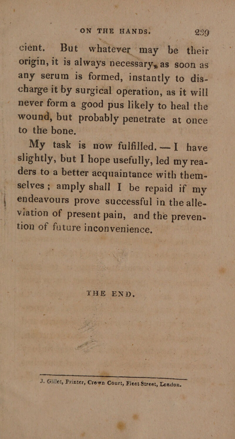 cient. But whatever may be their origin, it is always necessaryy as soon as any serum is formed, instantly to dis- charge it by surgical operation, as it will never form a good pus likely to heal the wound, but probably penetrate at once to the bone. My task is now fulfilled, — | have slightly, but I hope usefully, led my rea- ders to a better acquaintance with them- selves ; amply shall I be repaid if my endeavours prove successful in the alle- viation of present pain, and the preven- tion of future inconvenience, THE END, ee J. Gillet, Printer, Crown Court, Fleet Street, London.