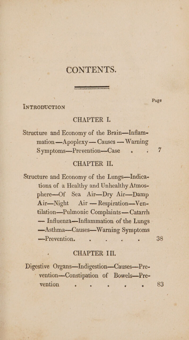 CONTENTS. \ Page INTRODUCTION CHAPTER I. Structure and Economy of the Brain—Inflam- mation —A poplexy — Causes —- Warning Symptoms—Prevention—Case . Maier CHAPTER II. Structure and Economy of the Lungs—Indica- tions of a Healthy and Unhealthy Atmos- phere—Of Sea Air—Dry Air—Damp Air—Night Air — Respiration—Ven- tilation—Pulmonic Complaints— Catarrh — Influenza—Inflammation of the Lungs —Asthma—Causes—Warning Symptoms —Prevention. ‘ ; é . 38 CHAPTER IIl. Digestive Organs—Indigestion—Causes—Pre- ' yention—Constipation of Bowels—Pre- vention fees . ‘ o&gt; 83