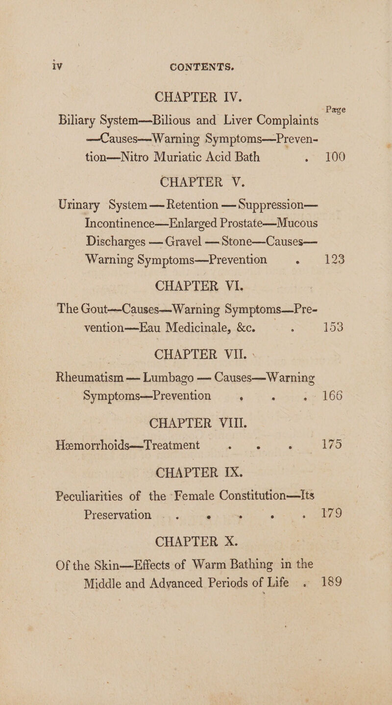 CHAPTER IV. Biliary System—Bilious and Liver Complaints —Causes—Warning Symptoms—Preven- tion—Nitro Muriatic Acid Bath CHAPTER V. Urinary System — Retention —Suppression— Incontinence—Enlarged Prostate—Mucous Discharges — Gravel — Stone—Causes— Warning Symptoms—Prevention ; CHAPTER VI. The Gout-—-Causes—Warning Symptoms—Pre- vention——Eau Medicinale, &amp;c. CHAPTER VII. » Rheumatism — Lumbago — Causes—Warning Symptoms—Prevention ° . : CHAPTER VIII. Hemorrhoids—Treatment : ‘ . CHAPTER IX. Peculiarities of the ‘Female Constitution—Its Preservation . . 7 B , CHAPTER X. Of the Skin—Effects of Warm Bathing in the Middle and Advanced Periods of Life . Page 100 153 166 175 179 189