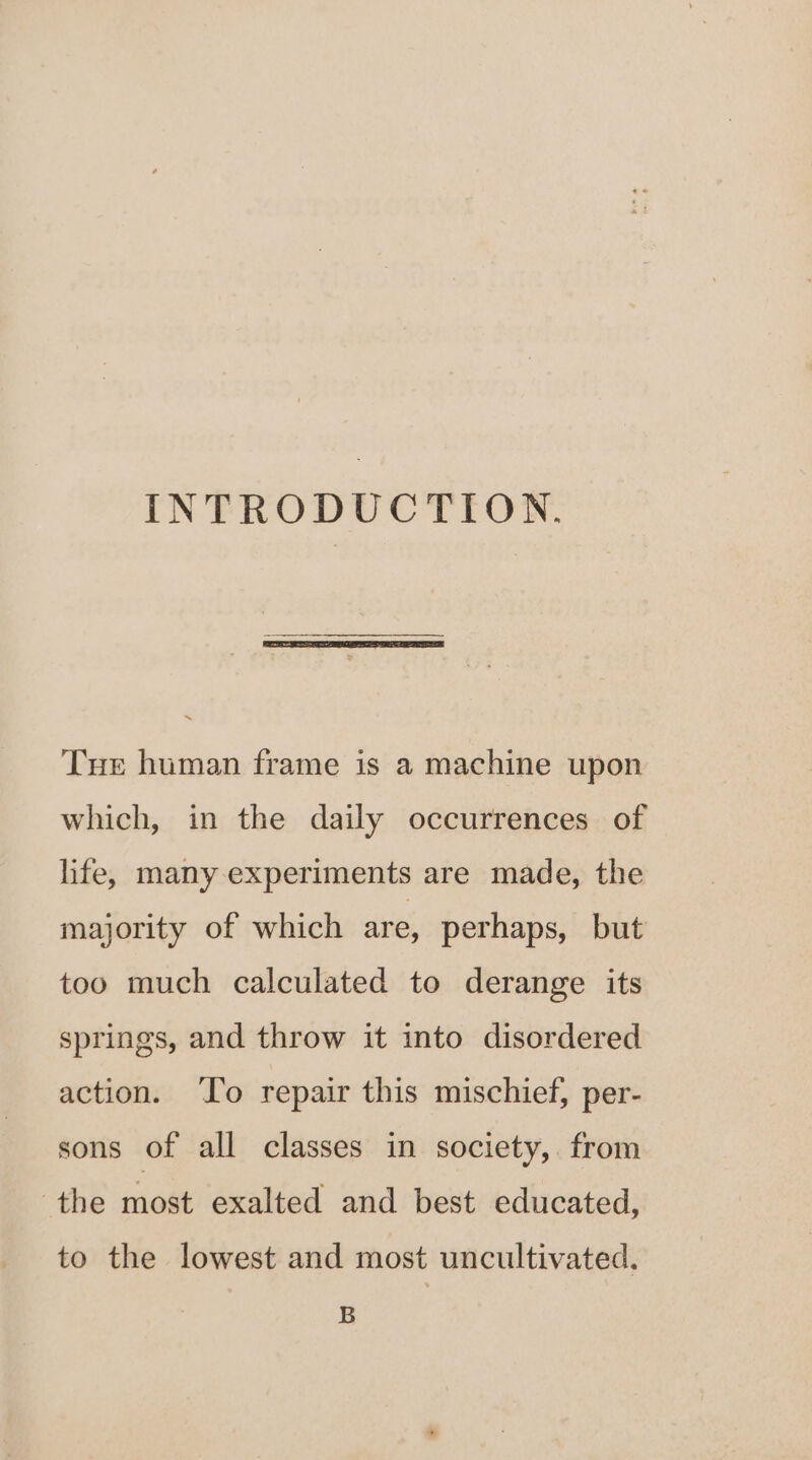 INTRODUCTION. Tur human frame is a machine upon which, in the daily occurrences of life, many experiments are made, the majority of which are, perhaps, but too much calculated to derange its springs, and throw it into disordered action. ‘To repair this mischief, per- sons of all classes in society, from the most exalted and best educated, to the lowest and most uncultivated, B