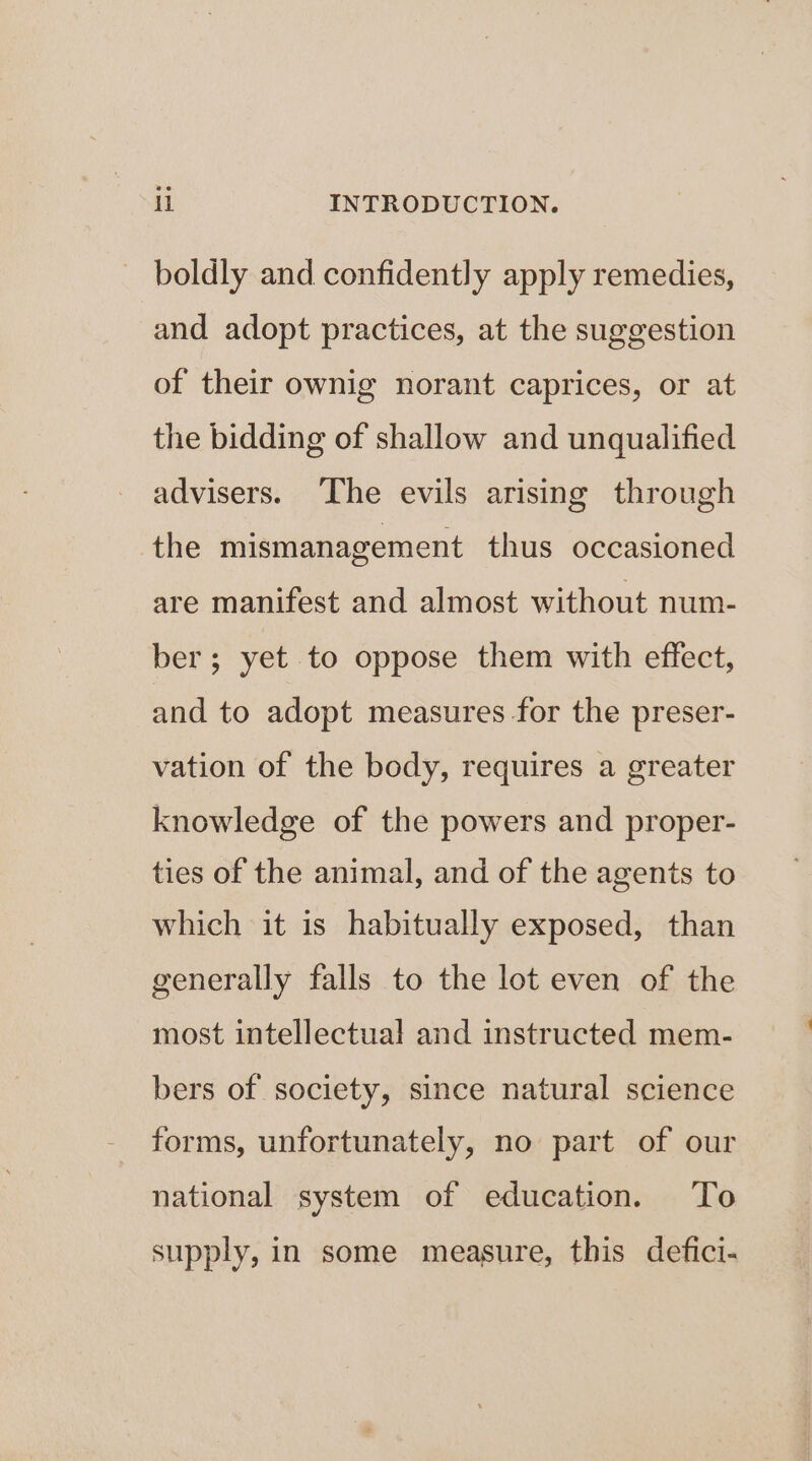 boldly and confidently apply remedies, and adopt practices, at the suggestion of their ownig norant caprices, or at the bidding of shallow and unqualified advisers. ‘The evils arising through the mismanagement thus occasioned are manifest and almost without num- ber; yet to oppose them with effect, and to adopt measures for the preser- vation of the body, requires a greater knowledge of the powers and proper- ties of the animal, and of the agents to which it is habitually exposed, than generally falls to the lot even of the most intellectual and instructed mem- bers of society, since natural science forms, unfortunately, no part of our national system of education. To supply, in some measure, this defici-