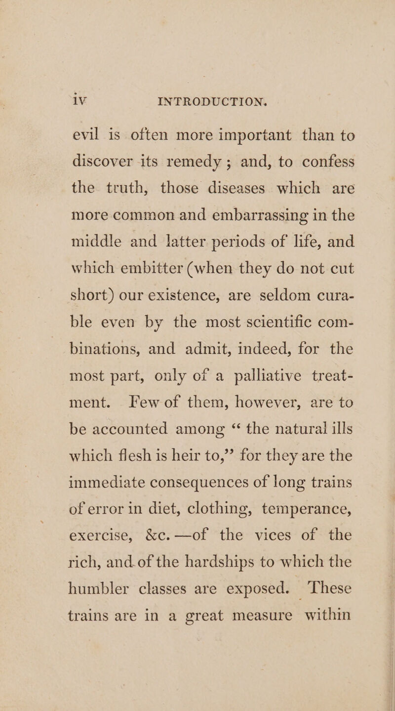 evil is often more important than to discover its remedy; and, to confess the truth, those diseases which are more common and embarrassing in the middle and latter periods of life, and which embitter (when they do not cut short) our existence, are seldom cura- ble even by the most scientific com- binations, and admit, indeed, for the most part, only of a palliative treat- ment. Few of them, however, are to be accounted among “ the natural ills which flesh is heir to,” for they are the immediate consequences of long trains of error in diet, clothing, temperance, exercise, &amp;c.—of the vices of the rich, and.of the hardships to which the humbler classes are exposed. ‘ These trains are in a great measure within