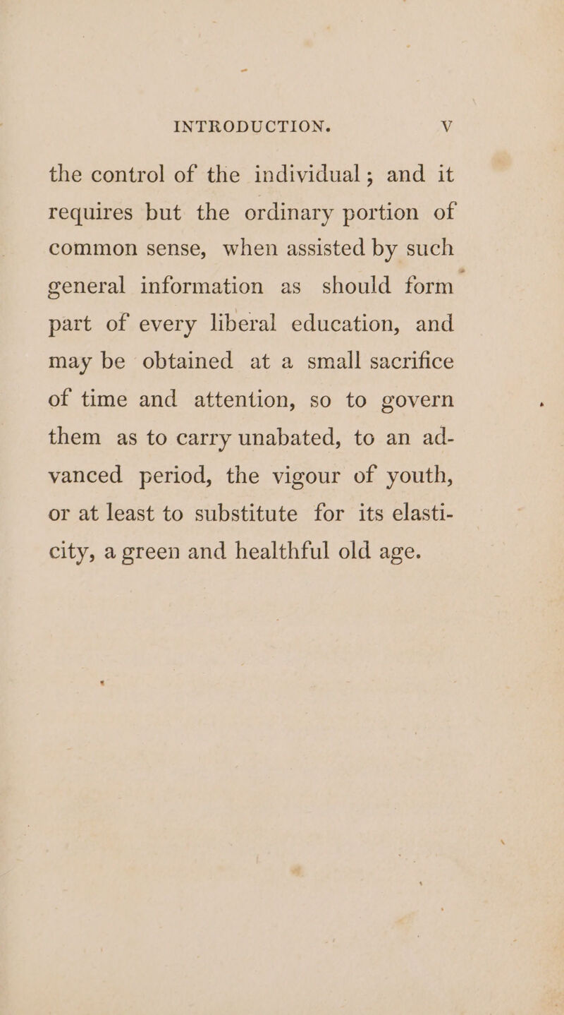 the control of the individual; and it requires but the ordinary portion of common sense, when assisted by such general information as should form part of every liberal education, and may be obtained at a small sacrifice of time and attention, so to govern them as to carry unabated, to an ad- vanced period, the vigour of youth, or at least to substitute for its elasti- city, a green and healthful old age.