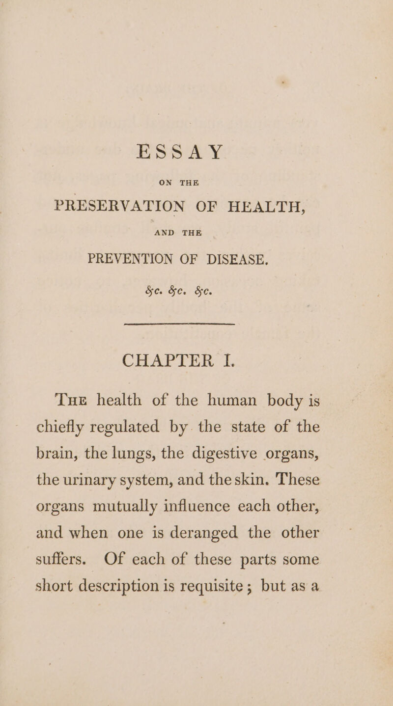 ESSAY ON THE PRESERVATION OF HEALTH, AND THE PREVENTION OF DISEASE, HO Ge. He: CHAPTER I. Tue health of the human body is chiefly regulated by the state of the brain, the lungs, the digestive organs, the urinary system, and the skin. These organs mutually influence each other, and when one is deranged the other suffers. Of each of these parts some short description is requisite; but asa