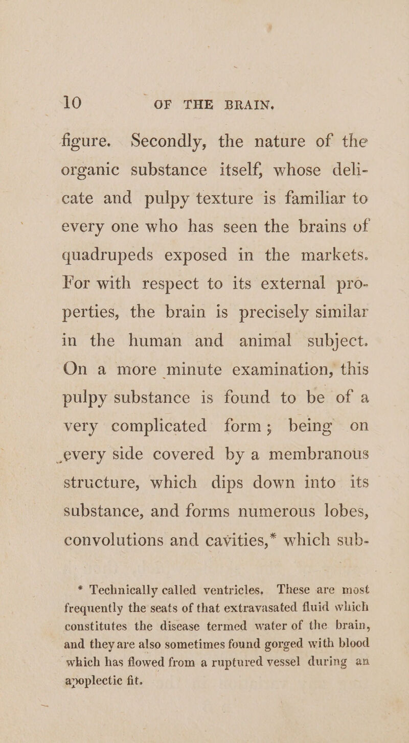 figure. Secondly, the nature of the organic substance itself, whose deli- cate and pulpy texture is familiar to every one who has seen the brains of quadrupeds exposed in the markets. For with respect to its external pro- perties, the brain is precisely similar in the human and animal subject. On a more minute examination, this pulpy substance is found to be of a very complicated form; being on every side covered by a membranous structure, which dips down into its substance, and forms numerous lobes, convolutions and cavities,* which sub- * Technically called ventricles. These are most frequently the seats of that extravasated fluid which constitutes the disease termed water of the brain, and they are also sometimes found gorged with blood which has flowed from a ruptured vessel during an apoplectic fit.