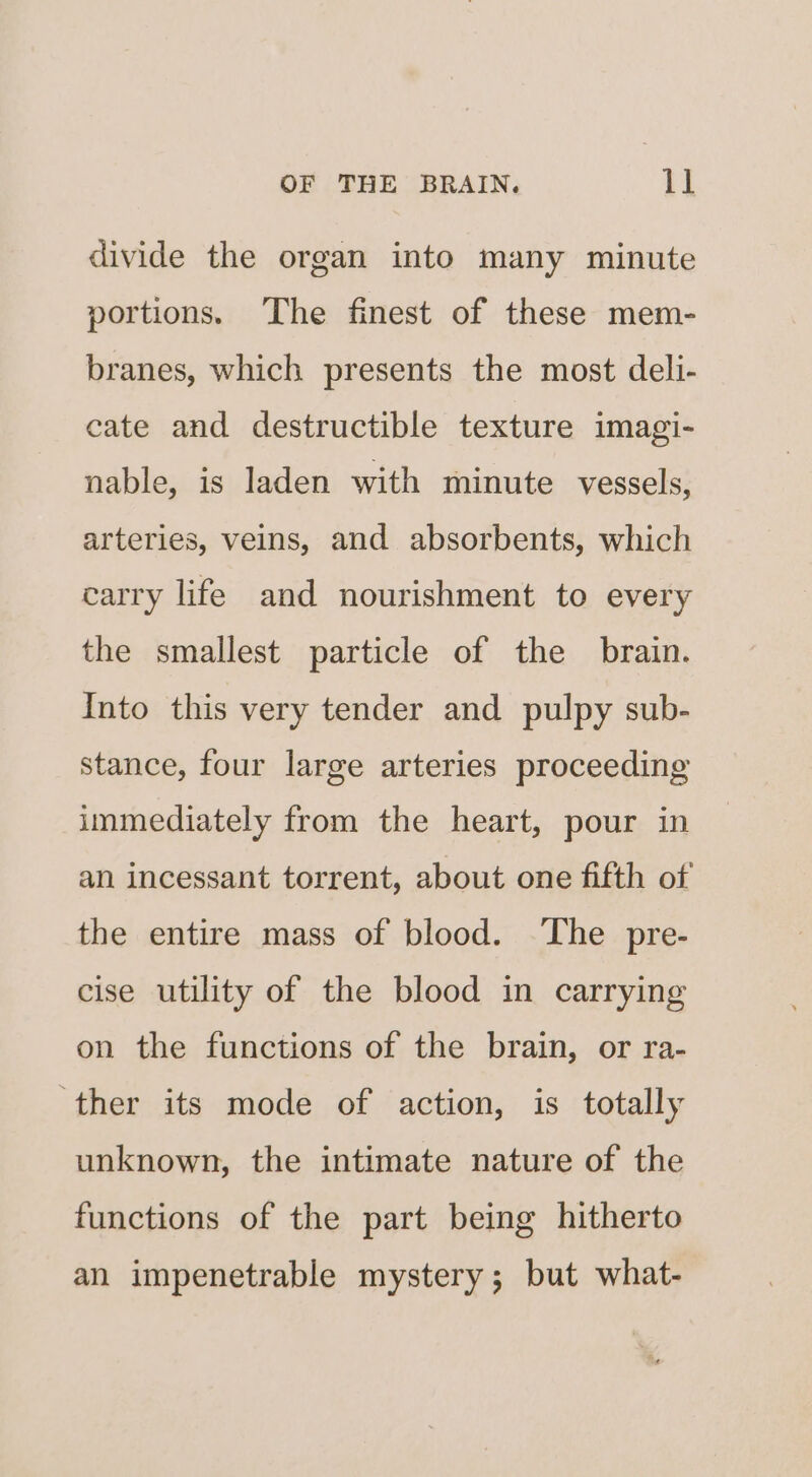 divide the organ into many minute portions. ‘The finest of these mem- branes, which presents the most deli- cate and destructible texture imagi- nable, is laden with minute vessels, arteries, veins, and absorbents, which carry life and nourishment to every the smallest particle of the brain. Into this very tender and pulpy sub- stance, four large arteries proceeding immediately from the heart, pour in an incessant torrent, about one fifth of the entire mass of blood. The pre- cise utility of the blood in carrying on the functions of the brain, or ra- ther its mode of action, is totally unknown, the intimate nature of the functions of the part being hitherto an impenetrable mystery; but what-