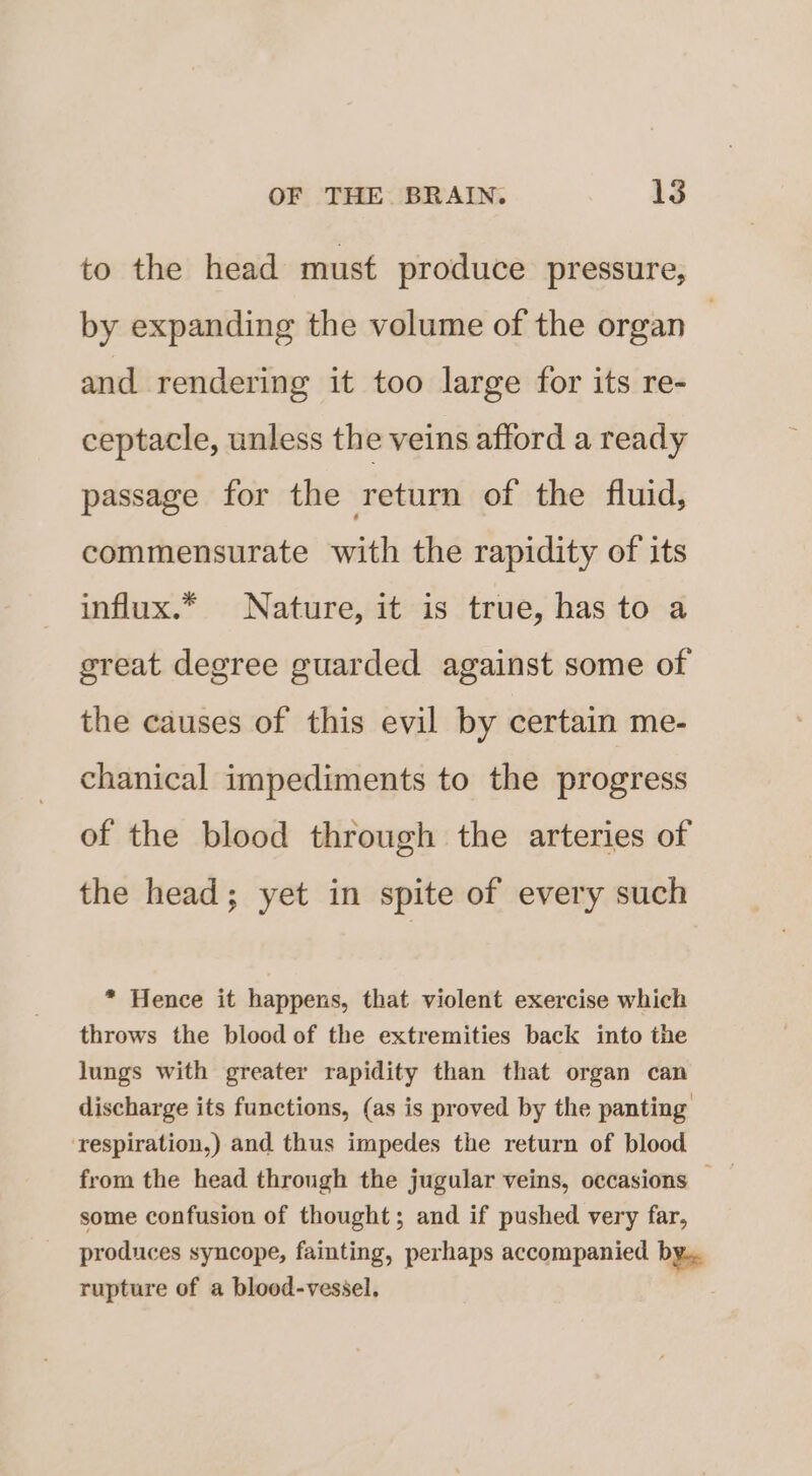 to the head must produce pressure, by expanding the volume of the organ , and rendering it too large for its re- ceptacle, unless the veins afford a ready passage for the return of the fluid, commensurate with the rapidity of its influx.* Nature, it is true, has to a great degree guarded against some of the causes of this evil by certain me- chanical impediments to the progress of the blood through the arteries of the head; yet in spite of every such * Hence it happens, that violent exercise which throws the blood of the extremities back into the lungs with greater rapidity than that organ can discharge its functions, (as is proved by the panting ‘respiration,) and thus impedes the return of blood from the head through the jugular veins, occasions some confusion of thought; and if pushed very far, produces syncope, fainting, perhaps accompanied by. rupture of a blood-vessel,