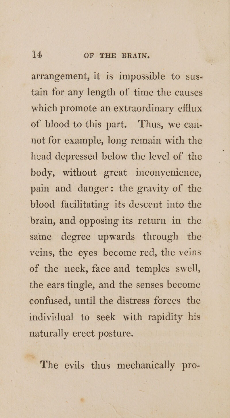 arrangement, it is impossible to sus- tain for any length of time the causes which promote an extraordinary efflux of blood to this part. ‘Thus, we can- not for example, long remain with the head depressed below the level of the body, without great inconvenience, pain and danger: the gravity of the blood facilitating its descent into the brain, and opposing its return in the same degree upwards through the veins, the eyes become red, the veins of the neck, face and temples swell, the ears tingle, and the senses become confused, until the distress forces the individual to seek with rapidity his naturally erect posture. , The evils thus mechanically pro-
