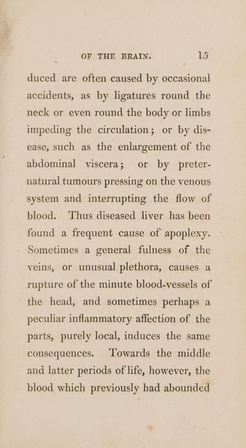 duced are often caused by occasional accidents, as by ligatures round the neck or even round the body or limbs impeding the circulation; or by dis- ease, such as the enlargement of the abdominal viscera; or by _ preter- natural tumours pressing on the venous system and interrupting the flow of blood. ‘Thus diseased liver has been found a frequent cause of apoplexy. Sometimes a general fulness of the veins, or unusual plethora, causes a rupture of the minute blood-vessels of the head, and sometimes perhaps a peculiar inflammatory affection of the parts, purely local, induces the same consequences. Towards the middle and latter periods of life, however, the blood which previously had abounded