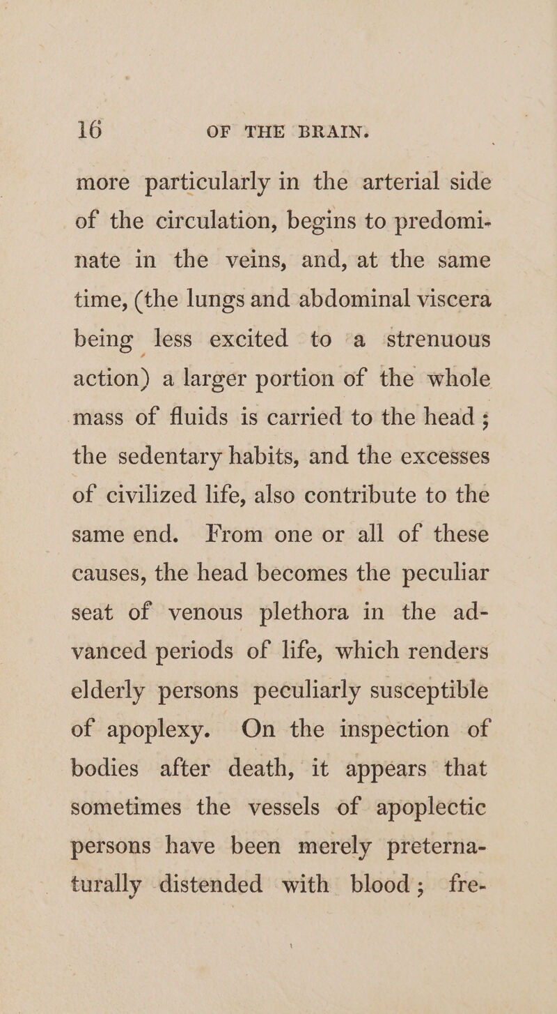 more particularly in the arterial side of the circulation, begins to predomi- nate in the veins, and, at the same time, (the lungs and abdominal viscera being less excited to a strenuous action) a larger portion of the whole mass of fluids is carried to the head ; the sedentary habits, and the excesses of civilized life, also contribute to the same end. From one or all of these causes, the head becomes the peculiar seat of venous plethora in the ad- vanced periods of life, which renders elderly persons peculiarly susceptible of apoplexy. On the inspection of bodies after death, it appears that sometimes the vessels of apoplectic persons have been merely preterna- turally distended with blood; fre-