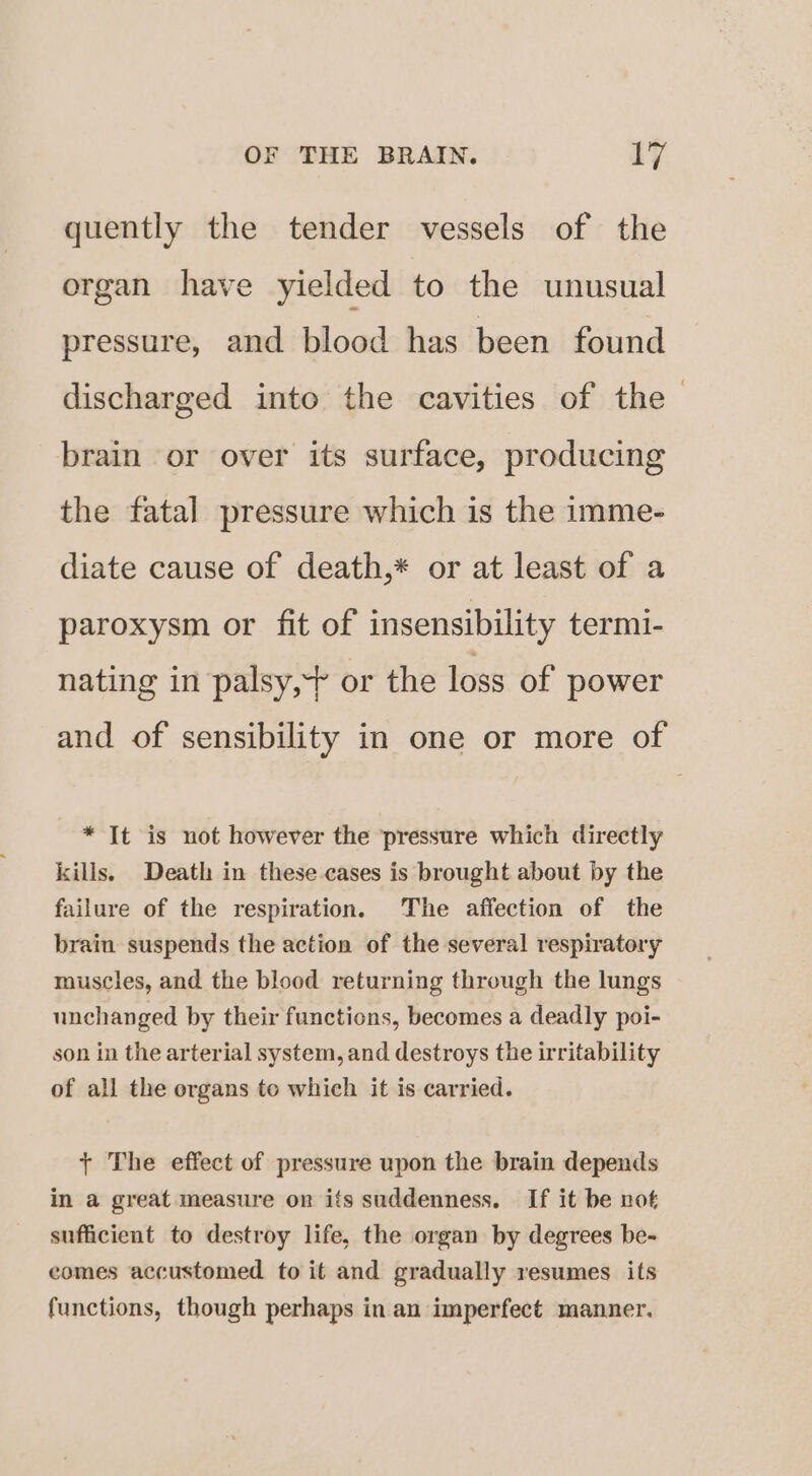 quently the tender vessels of the organ have yielded to the unusual pressure, and blood has been found discharged into the cavities of the brain or over its surface, producing the fatal pressure which is the imme- diate cause of death,* or at least of a paroxysm or fit of insensibility termi- nating in palsy, or the loss of power and of sensibility in one or more of * It is not however the pressure which directly kills. Death in these cases is brought about by the failure of the respiration. The affection of the brain suspends the action of the several respiratory muscles, and the blood returning through the lungs unchanged by their functions, becomes a deadly poi- son in the arterial system, and destroys the irritability of all the organs to which it is carried. + The effect of pressure upon the brain depends in a great measure on its suddenness. If it be not sufficient to destroy life, the organ by degrees be- comes accustomed to it and gradually resumes its functions, though perhaps in an imperfect manner.