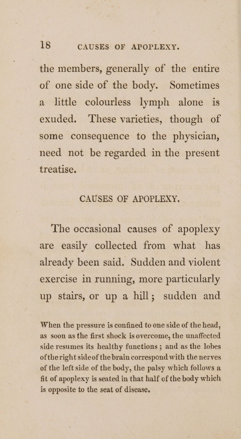 the members, generally of the entire of one side of the body. Sometimes a little colourless lymph alone is exuded. ‘These varieties, though of some consequence to the physician, need not be regarded in the present treatise. CAUSES OF APOPLEXY. The occasional causes of apoplexy are easily collected from what has already been said. Sudden and violent exercise in running, more particularly up stairs, or up a hill; sudden and When the pressure is confined to one side of the head, as soon as the first shock is overcome, the unaffected side resumes its healthy functions ; and as the lobes ofthe right sideof the brain correspond with the nerves of the left side of the body, the palsy which follows a fit of apoplexy is seated in that half of ae body which is opposite to the seat of disease.