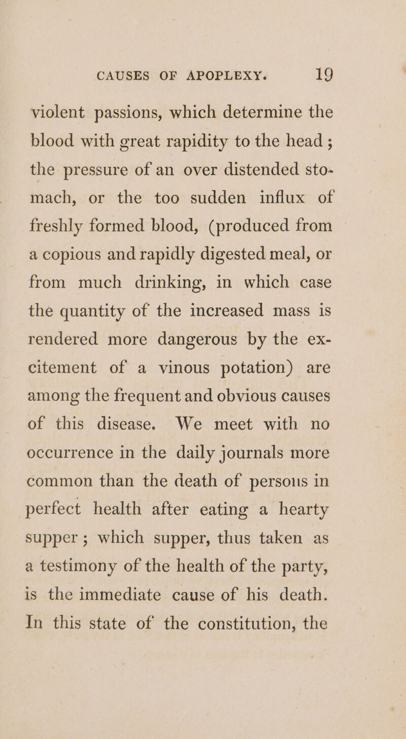 violent passions, which determine the blood with great rapidity to the head ; the pressure of an over distended sto- mach, or the too sudden influx of freshly formed blood, (produced from a copious and rapidly digested meal, or from much drinking, in which case the quantity of the increased mass is rendered more dangerous by the ex- citement of a vinous potation) are among the frequent and obvious causes of this disease. We meet with no occurrence in the daily journals more common than the death of persons in perfect health after eating a hearty supper ; which supper, thus taken as a testimony of the health of the party, is the immediate cause of his death. In this state of the constitution, the