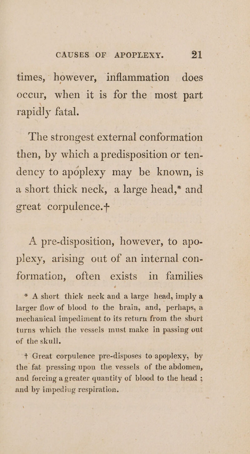 times, however, inflammation does occur, when it is for the most part rapid] y fatal. The strongest external conformation then, by which a predisposition or ten- dency to apoplexy may be known, is a short thick neck, a large head,* and great corpulence.t A pre-disposition, however, to apo- plexy, arising out of an internal con- formation, often exists in families * A short thick neck and a large head, imply a larger flow of blocd to the brain, and, perhaps, a mechanical impediment to its return from the short turns which the vessels must make in passing out of the skull. + Great corpulence pre-disposes to apoplexy, by the fat pressing upon the vessels of the abdomen, and fercing a greater quantity of blood to the head ; and by impediug respiration.
