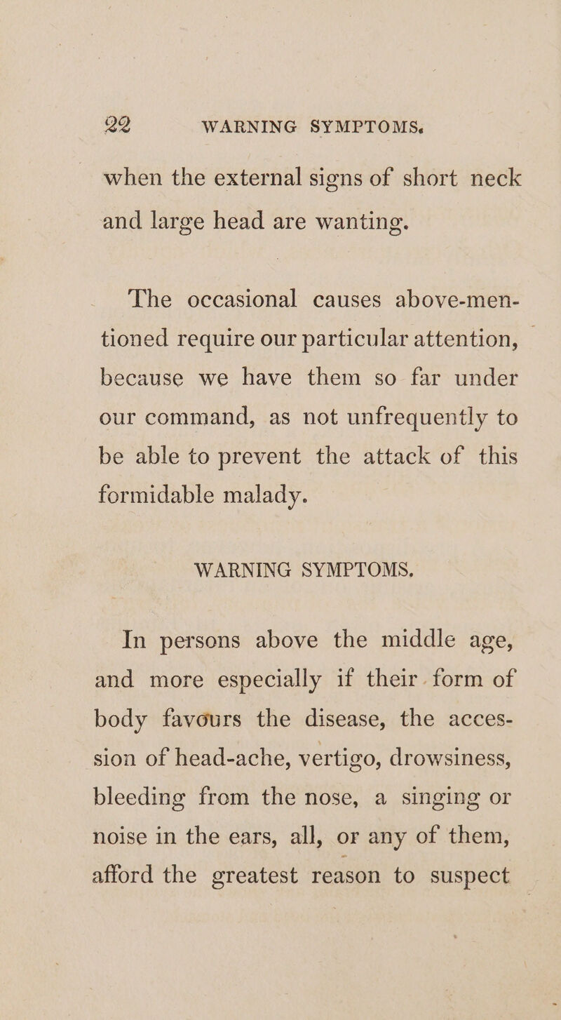 when the external signs of short neck and large head are wanting. The occasional causes above-men- tioned require our particular attention, © because we have them so far under our command, as not unfrequently to be able to prevent the attack of this formidable malady. WARNING SYMPTOMS. In persons above the middle age, and more especially if their form of body favours the disease, the acces- sion of head-ache, vertigo, drowsiness, bleeding from the nose, a singing or noise in the ears, all, or any of them, afford the greatest reason to suspect