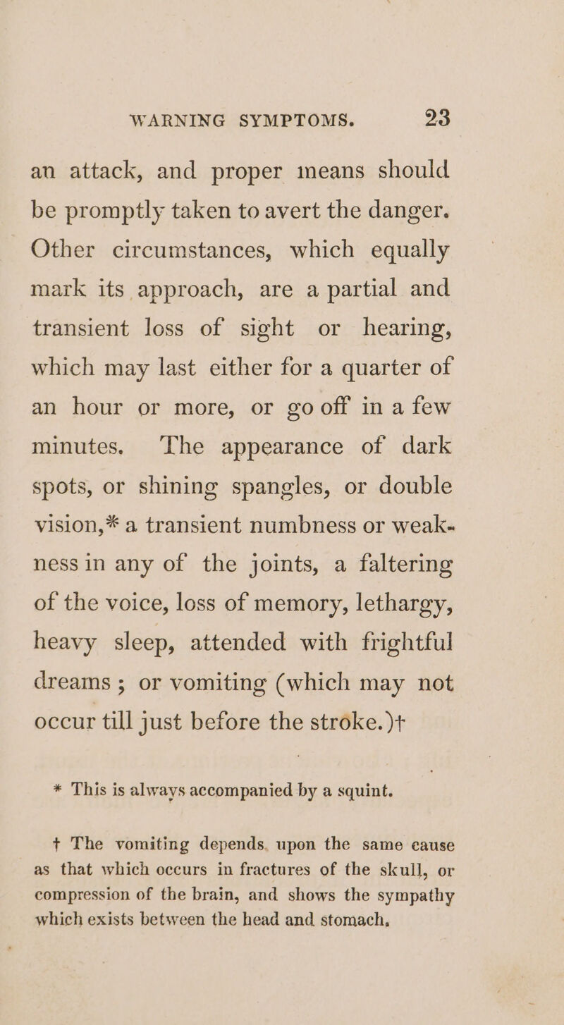 an attack, and proper imeans should be promptly taken to avert the danger. Other circumstances, which equally mark its approach, are a partial and transient loss of sight or hearing, which may last either for a quarter of an hour or more, or go off in a few minutes. The appearance of dark spots, or shining spangles, or double vision,* a transient numbness or weak- ness in any of the joints, a faltering of the voice, loss of memory, lethargy, heavy sleep, attended with frightful dreams ; or vomiting (which may not occur till just before the stroke. )+ * This is always accompanied by a squint. + The vomiting depends. upon the same cause as that which occurs in fractures of the skull, or compression of the brain, and shows the sympathy which exists between the head and stomach,