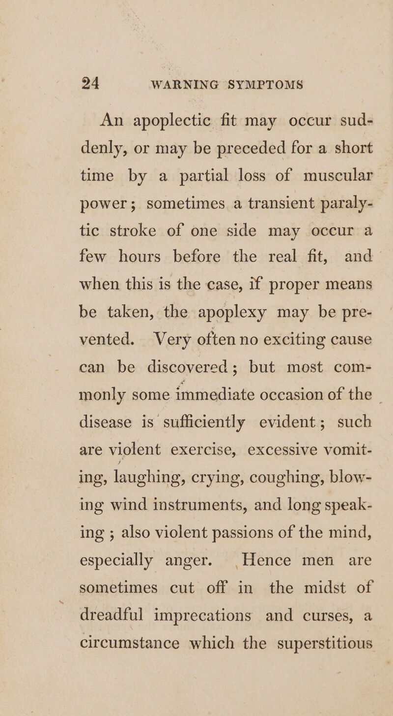 An apoplectic fit may occur sud- denly, or may be preceded for a short time by a partial loss of muscular power; sometimes a transient paraly- tic stroke of one side may occur a few hours before the real fit, and when this is the case, if proper means be taken, the apoplexy may be pre- vented. Very often no exciting cause can be discovered; but most com- monly some immediate occasion of the disease is sufficiently evident; such are violent exercise, excessive vomit- ing, laughing, crying, coughing, blow- ing wind instruments, and long speak- ing ; also violent passions of the mind, especially anger. |Hence men are sometimes cut off in the midst of dreadful imprecations and curses, a circumstance which the superstitious