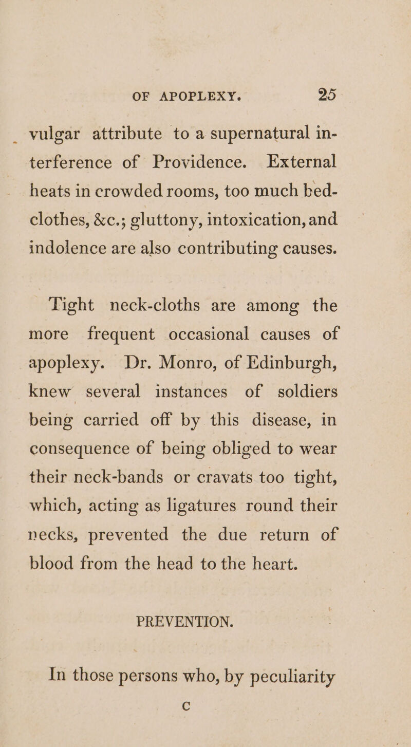 vulgar attribute to a supernatural in- terference of Providence. External heats in crowded rooms, too much bed- clothes, &c.; gluttony, intoxication, and indolence are also contributing causes. Tight neck-cloths are among the more frequent occasional causes of apoplexy. Dr. Monro, of Edinburgh, knew several instances of soldiers being carried off by this disease, in consequence of being obliged to wear their neck-bands or cravats too tight, which, acting as ligatures round their necks, prevented the due return of blood from the head to the heart. PREVENTION. In those persons who, by peculiarity Cc