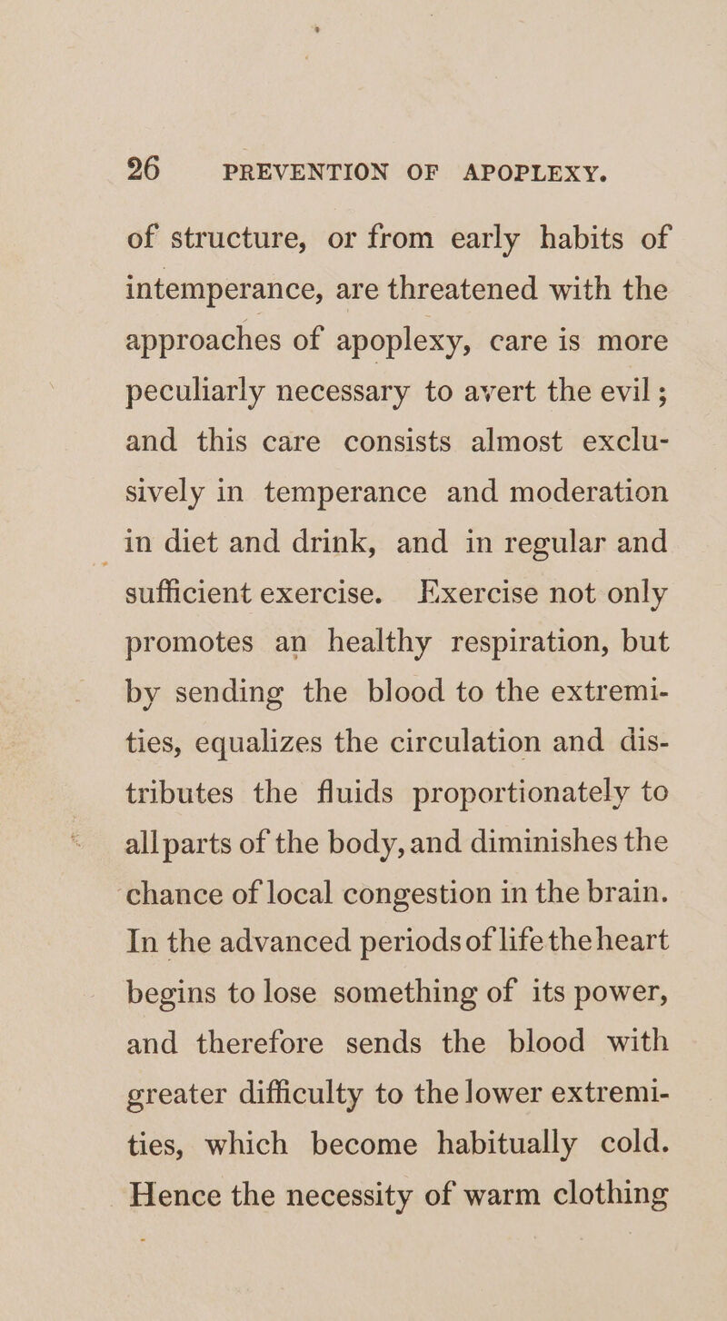of structure, or from early habits of intemperance, are threatened with the approaches of apoplexy, care is more peculiarly necessary to avert the evil; and this care consists almost exclu- sively in temperance and moderation in diet and drink, and in regular and sufficient exercise. Kxercise not only promotes an healthy respiration, but by sending the blood to the extremi- ties, equalizes the circulation and dis- tributes the fluids proportionately to allparts of the body, and diminishes the ‘chance of local congestion in the brain. In the advanced periods of life the heart begins to lose something of its power, and therefore sends the blood with greater difficulty to the lower extremi- ties, which become habitually cold. Hence the necessity of warm clothing
