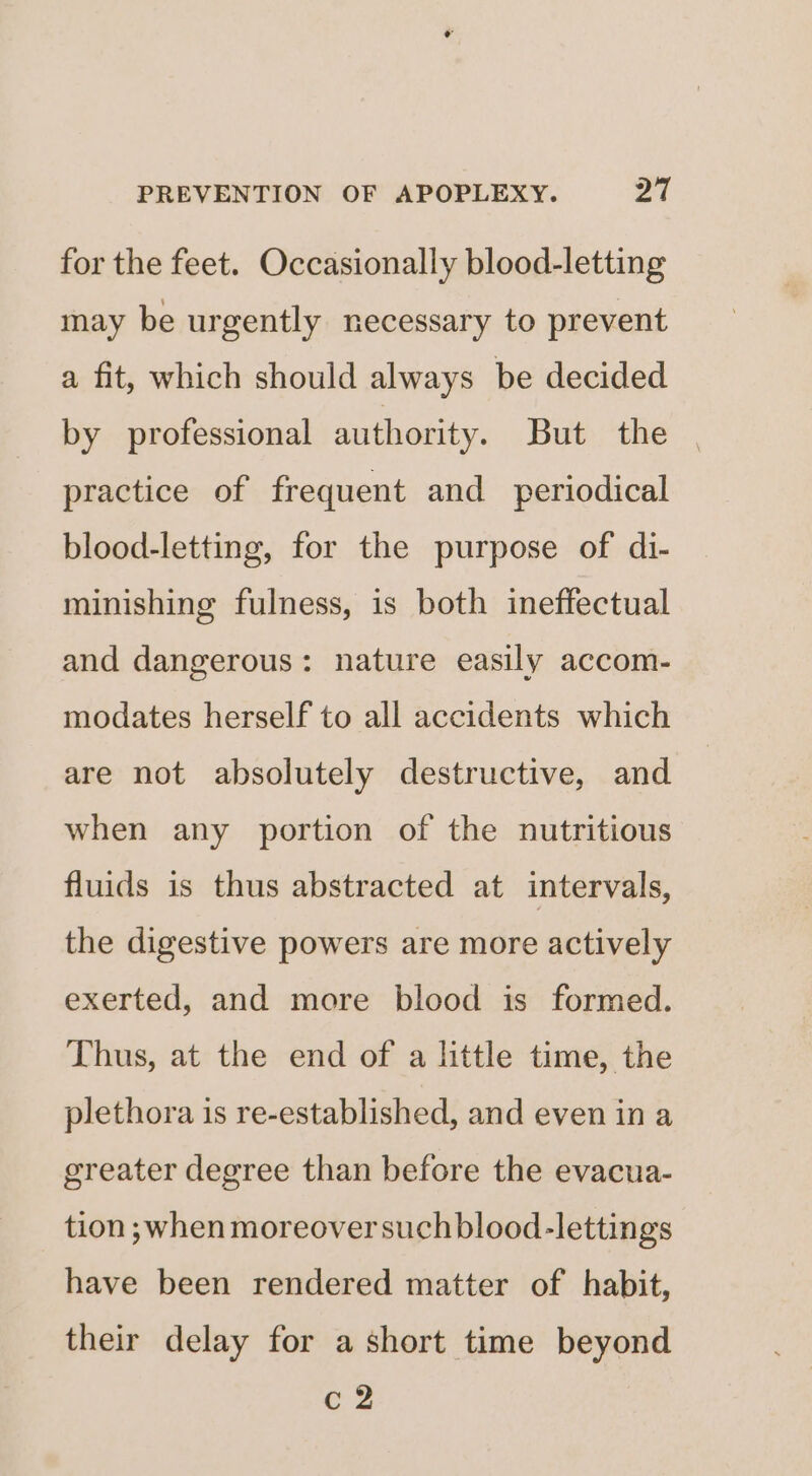 for the feet. Occasionally blood-letting may be urgently necessary to prevent a fit, which should always be decided by professional authority. But the practice of frequent and _ periodical blood-letting, for the purpose of di- minishing fulness, is both ineffectual and dangerous: nature easily accom- modates herself to all accidents which are not absolutely destructive, and when any portion of the nutritious fluids is thus abstracted at intervals, the digestive powers are more actively exerted, and more blood is formed. Thus, at the end of a little time, the plethora is re-established, and even in a greater degree than before the evacua- tion ;when moreover suchblood-lettings have been rendered matter of habit, their delay for a short time beyond c 2