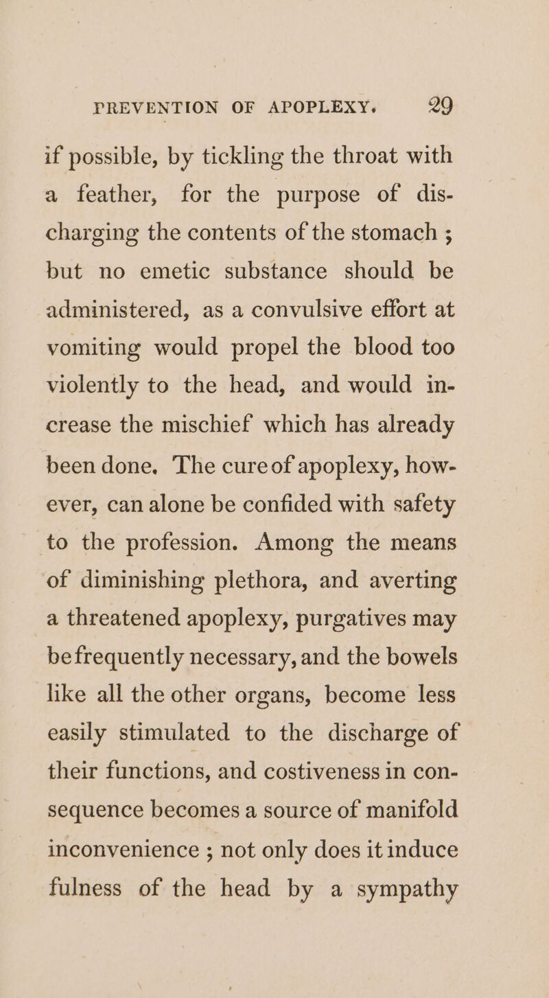 if possible, by tickling the throat with a feather, for the purpose of dis- charging the contents of the stomach ; but no emetic substance should be administered, as a convulsive effort at vomiting would propel the blood too violently to the head, and would in- crease the mischief which has already been done. The cureof apoplexy, how- ever, can alone be confided with safety to the profession. Among the means of diminishing plethora, and averting a threatened apoplexy, purgatives may befrequently necessary, and the bowels like all the other organs, become less easily stimulated to the discharge of their functions, and costiveness in con- sequence becomes a source of manifold inconvenience ; not only does it induce fulness of the head by a sympathy