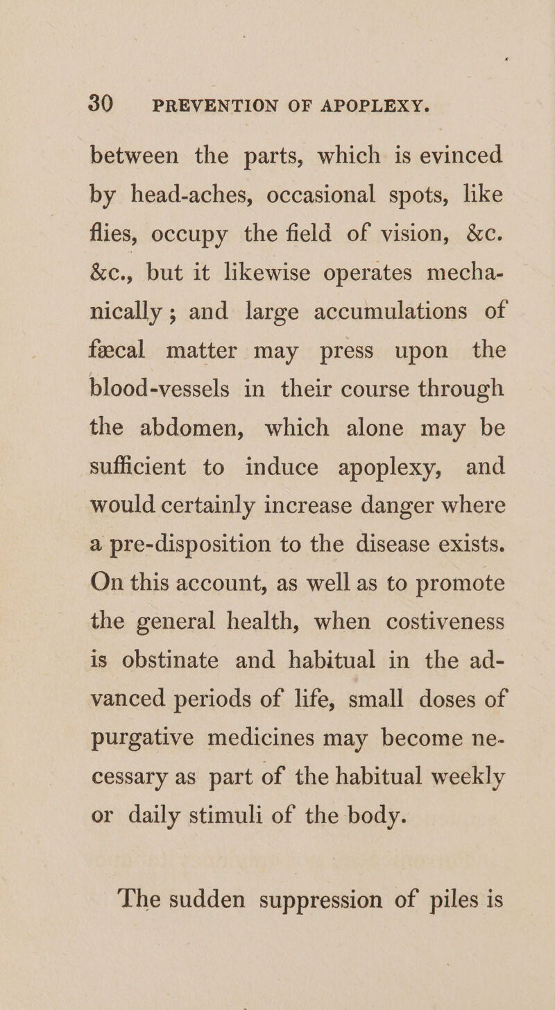 between the parts, which is evinced by head-aches, occasional spots, like flies, occupy the field of vision, &amp;c. gc., but it likewise operates mecha- nically ; and large accumulations of fecal matter may press upon the blood-vessels in their course through the abdomen, which alone may be sufficient to induce apoplexy, and would certainly increase danger where a pre-disposition to the disease exists. On this account, as well as to promote the general health, when costiveness is obstinate and habitual in the ad- vanced periods of life, small doses of purgative medicines may become ne- cessary as part of the habitual weekly or daily stimuli of the body. The sudden suppression of piles is