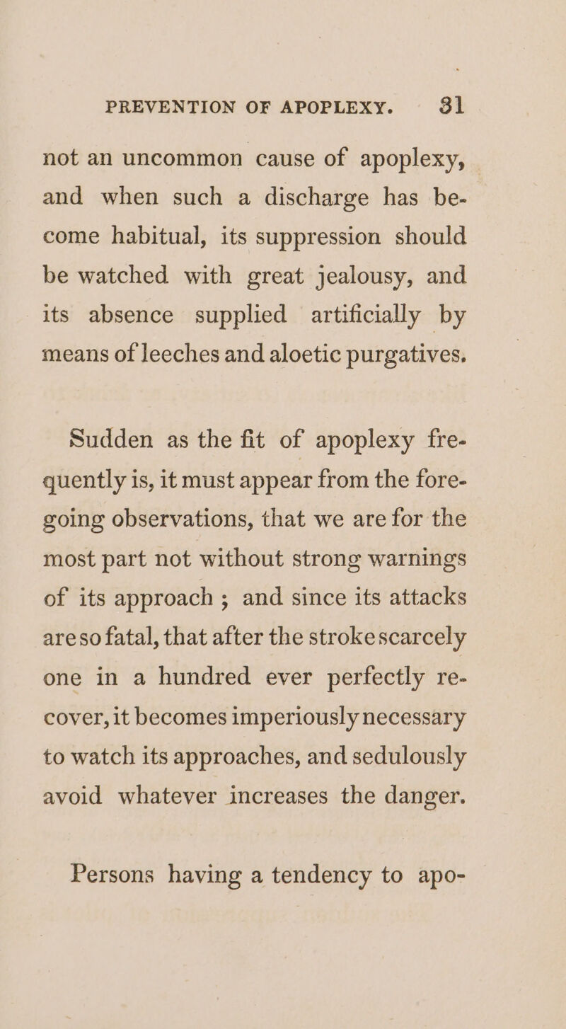 not an uncommon cause of apoplexy, and when such a discharge has be- come habitual, its suppression should be watched with great jealousy, and its absence supplied artificially by means of leeches and aloetic purgatives. Sudden as the fit of apoplexy fre- quently is, it must appear from the fore- going observations, that we are for the most part not without strong warnings of its approach ; and since its attacks areso fatal, that after the strokescarcely one in a hundred ever perfectly re- cover, it becomes imperiously necessary to watch its approaches, and sedulously avoid whatever increases the danger. Persons having a tendency to apo-