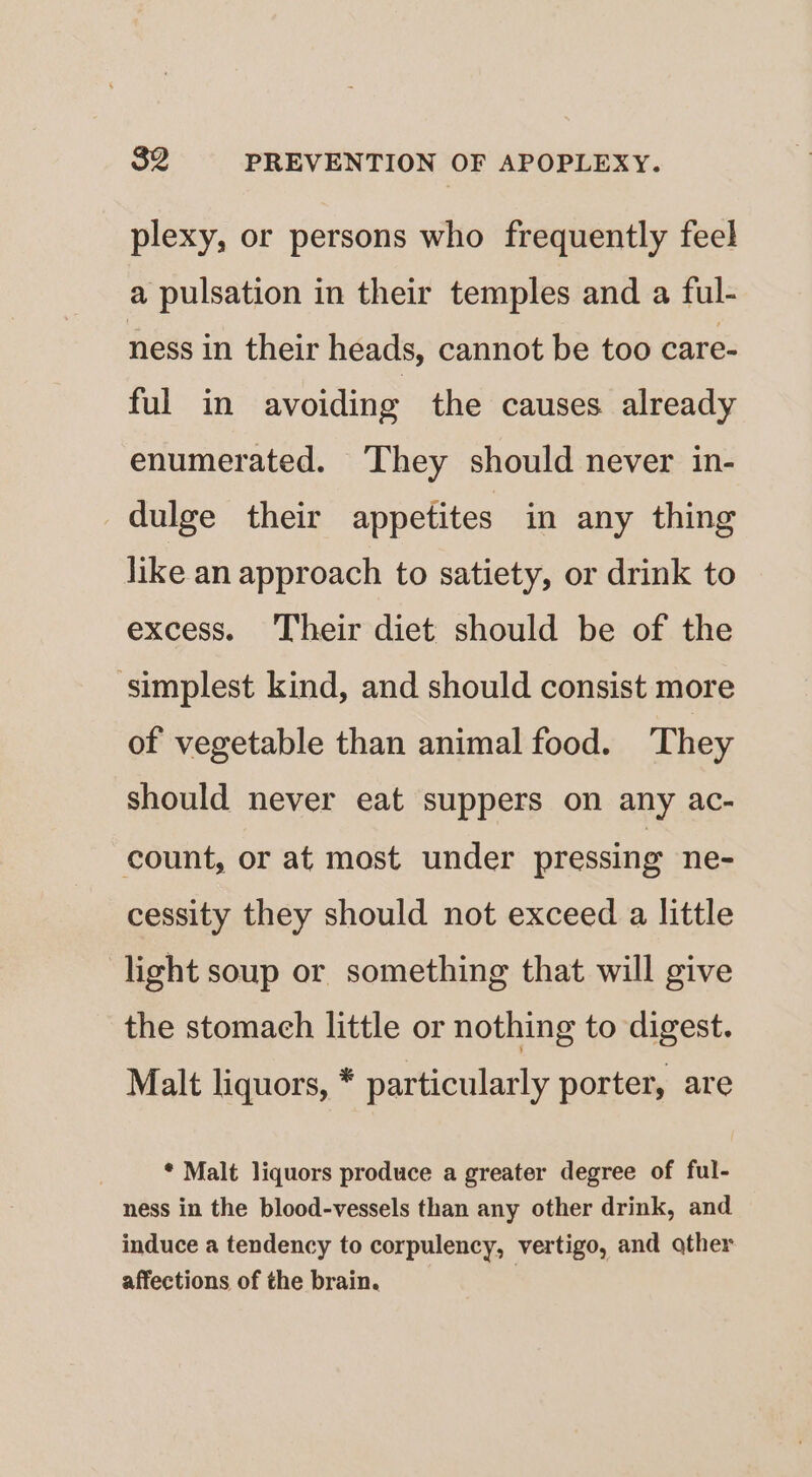 plexy, or persons who frequently feel a pulsation in their temples and a ful- ness in their heads, cannot be too care- ful in avoiding the causes already enumerated. They should never in- dulge their appetites in any thing like an approach to satiety, or drink to excess. ‘Their diet should be of the ‘simplest kind, and should consist more of vegetable than animal food. They should never eat suppers on any ac- count, or at most under pressing ne- cessity they should not exceed a little light soup or something that will give the stomach little or nothing to digest. Malt liquors, * particularly porter, are * Malt liquors produce a greater degree of ful- ness in the blood-vessels than any other drink, and induce a tendency to corpulency, vertigo, and other affections of the brain.