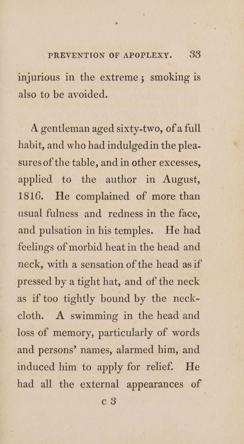 injurious in the extreme; smoking is also to be avoided. A gentleman aged sixty-two, ofa full habit, and who had indulgedin the plea- sures of the table, and in other excesses, applied to the author in August, 1816. He complained of more than usual fulness and redness in the face, and pulsation in his temples. He had feelings of morbid heat in the head. and neck, with a sensation of the head as if pressed by a tight hat, and of the neck as if too tightly bound by the neck- cloth. A swimming in the head and loss of memory, particularly of words and. persons’ names, alarmed him, and induced him to apply for relief. He had all the external appearances of c3