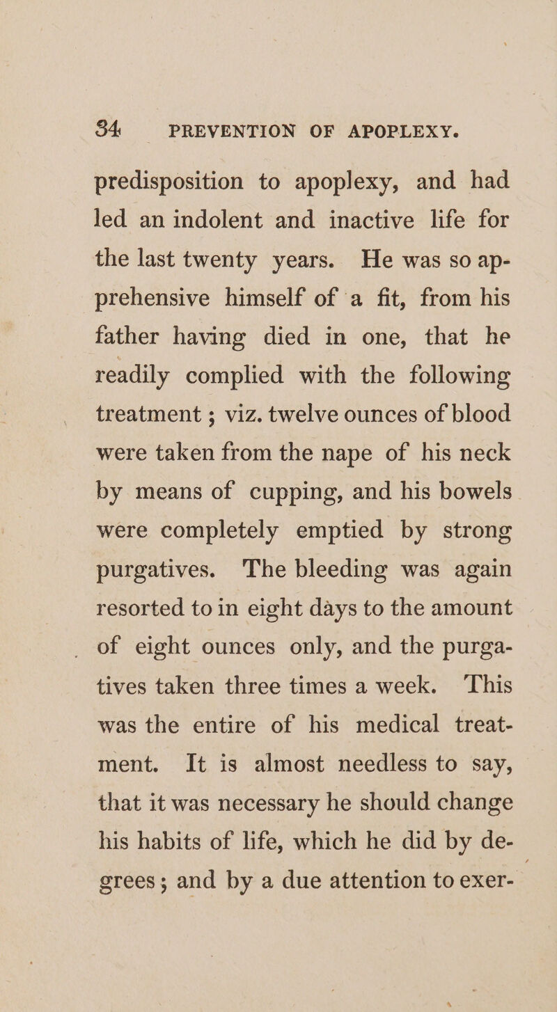 predisposition to apoplexy, and had led an indolent and inactive life for the last twenty years. He was so ap- prehensive himself of a fit, from his father having died in one, that he readily complied with the following treatment ; viz. twelve ounces of blood were taken from the nape of his neck by means of cupping, and his bowels were completely emptied by strong purgatives. The bleeding was again resorted to in eight days to the amount _ of eight ounces only, and the purga- tives taken three times a week. ‘This was the entire of his medical treat- ment. It is almost needless to say, that it was necessary he should change his habits of life, which he did by de- grees; and by a due attention to exer-