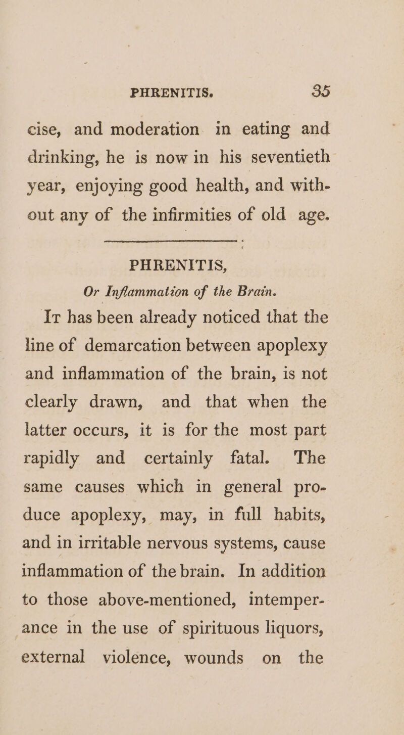 cise, and moderation in eating and drinking, he is now in his seventieth year, enjoying good health, and with- out any of the infirmities of old age. PHRENITIS, Or Inflammation of the Brain. Ir has been already noticed that the line of demarcation between apoplexy and inflammation of the brain, is not clearly drawn, and that when the latter occurs, it is for the most part rapidly and certainly fatal. The same causes which in general pro- duce apoplexy, may, in full habits, and in irritable nervous systems, cause inflammation of the brain. In addition to those above-mentioned, intemper- ance in the use of spirituous liquors, external violence, wounds on the
