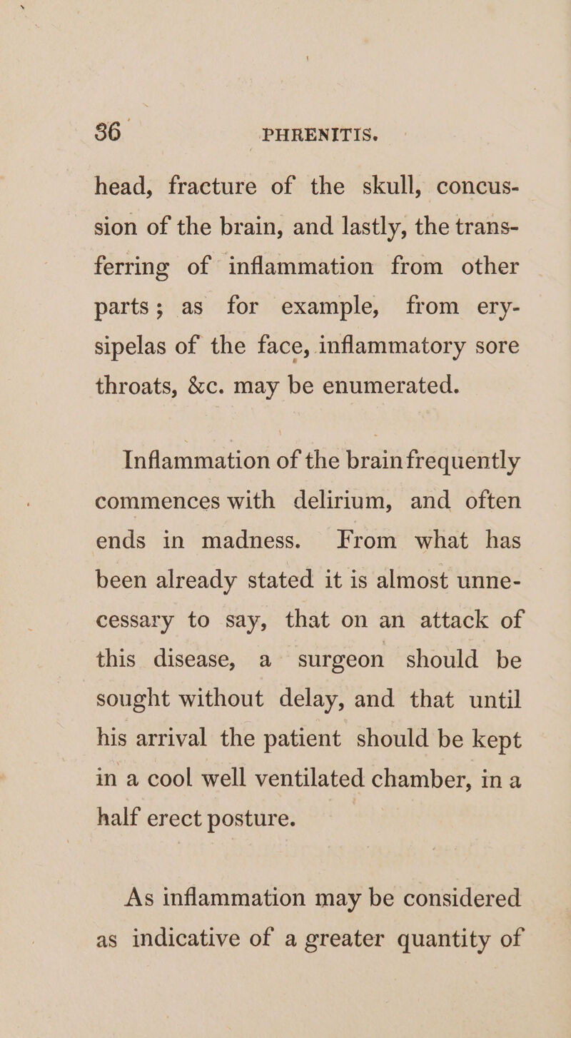 head, fracture of the skull, concus- sion of the brain, and lastly, the trans- ferring of inflammation from other parts; as for example, from ery- sipelas of the face, inflammatory sore throats, &amp;c. may be enumerated. Inflammation of the brain frequently commences with delirium, and often ends in madness. From what has been already stated it is almost unne- cessary to say, that on an attack of this disease, a surgeon should be sought without delay, and that until his arrival the patient should be kept in a cool well ventilated chamber, in a half erect posture. As inflammation may be considered as indicative of a greater quantity of