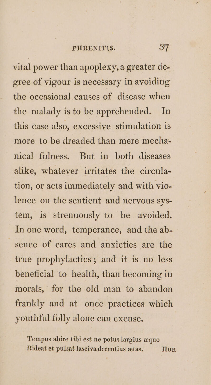 vital power than apoplexy, a greater de- gree of vigour is necessary in avoiding the occasional causes of disease when the malady is to be apprehended. In this case also, excessive stimulation is more to be dreaded than mere mecha- nical fulness. But in both diseases alike, whatever irritates the circula- tion, or acts immediately and with vio- lence on the sentient and nervous sys- tem, is strenuously to be avoided. In one word, temperance, and the ab-. sence of cares and anxieties are the true prophylactics; and it is no less beneficial to health, than becoming in morals, for the old man to abandon frankly and at once practices which youthful folly alone can excuse. Tempus abire tibi est ne potus largius equo Rideat et pulsat lasciva decentius zetas. Hor