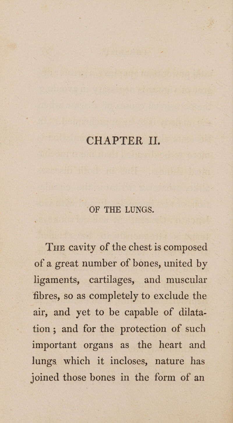 CHAPTER II. OF THE LUNGS. Tue cavity of the chest is composed of a great number of bones, united by ligaments, cartilages, and muscular fibres, so as completely to exclude the air, and yet to be capable of dilata- tion; and for the protection of such important organs as the heart and lungs which it incloses, nature has joined those bones in the form of an