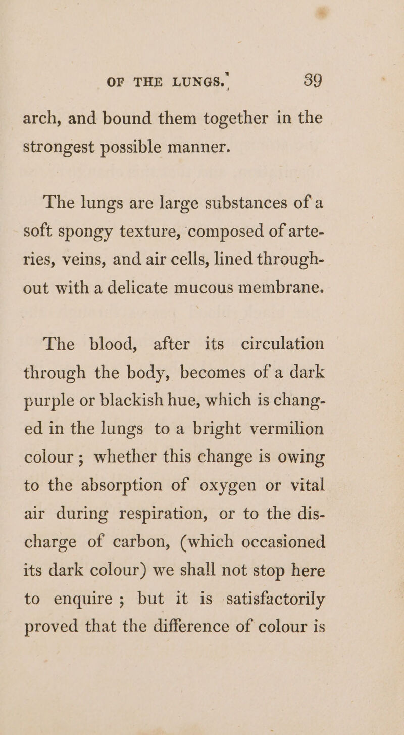arch, and bound them together in the strongest possible manner. The lungs are large substances of a soft spongy texture, composed of arte- ries, veins, and air cells, lined through- out with a delicate mucous membrane. The blood, after its circulation through the body, becomes of a dark purple or blackish hue, which is chang- ed in the lungs to a bright vermilion colour ; whether this change is owing to the absorption of oxygen or vital air during respiration, or to the dis- charge of carbon, (which occasioned its dark colour) we shall not stop here to enquire; but it is satisfactorily proved that the difference of colour is